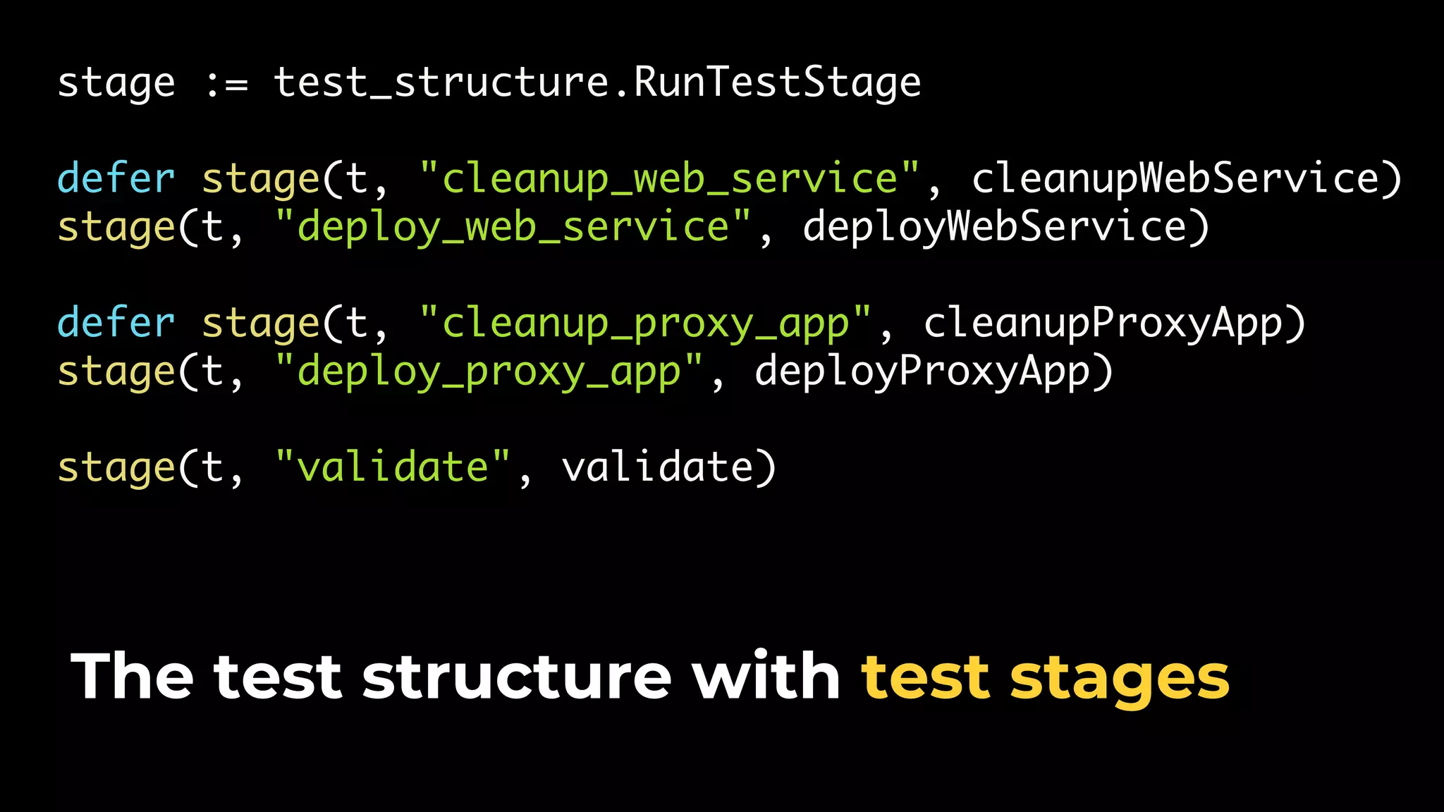 stage := test_structure.RunTestStage defer stage(t, "cleanup_web_service", cleanupWebService) stage(t, "deploy_web_service", deployWebService) defer stage(t, "cleanup_proxy_app", cleanupProxyApp) stage(t, "deploy_proxy_app", deployProxyApp) stage(t, "validate", validate) The test structure with test stages 