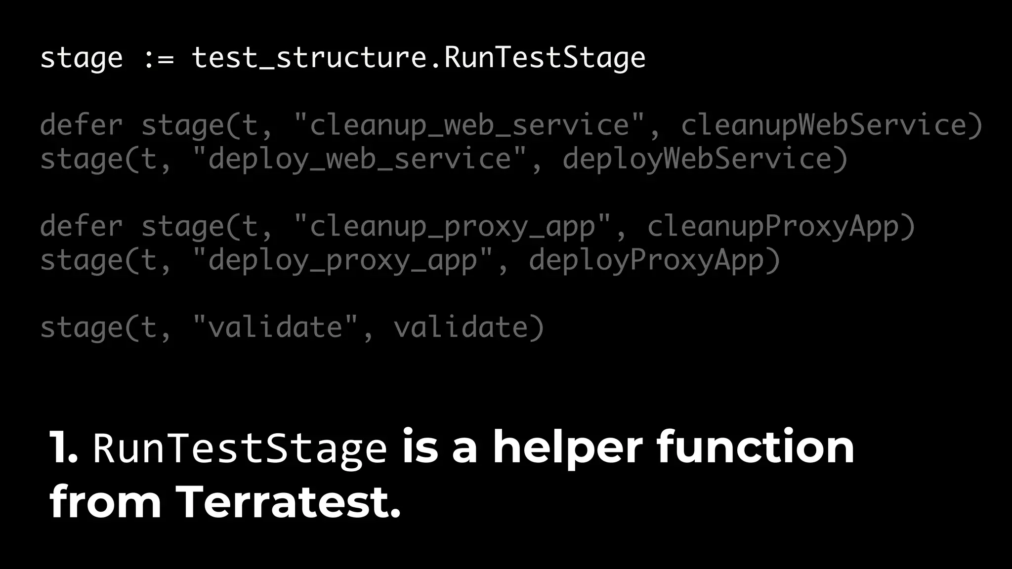 stage := test_structure.RunTestStage defer stage(t, "cleanup_web_service", cleanupWebService) stage(t, "deploy_web_service", deployWebService) defer stage(t, "cleanup_proxy_app", cleanupProxyApp) stage(t, "deploy_proxy_app", deployProxyApp) stage(t, "validate", validate) 1. RunTestStage is a helper function from Terratest. 