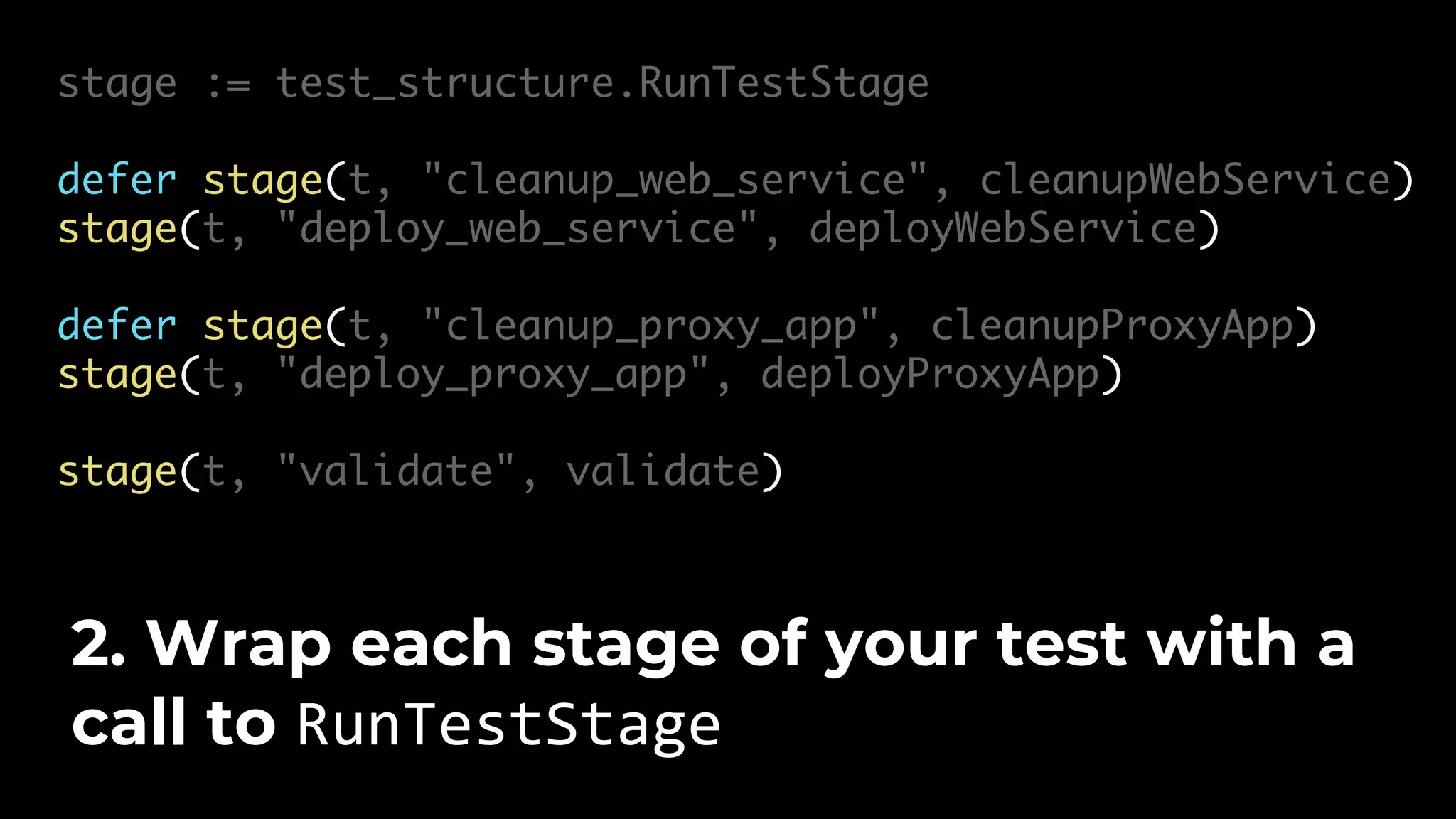 stage := test_structure.RunTestStage defer stage(t, "cleanup_web_service", cleanupWebService) stage(t, "deploy_web_service", deployWebService) defer stage(t, "cleanup_proxy_app", cleanupProxyApp) stage(t, "deploy_proxy_app", deployProxyApp) stage(t, "validate", validate) 2. Wrap each stage of your test with a call to RunTestStage 