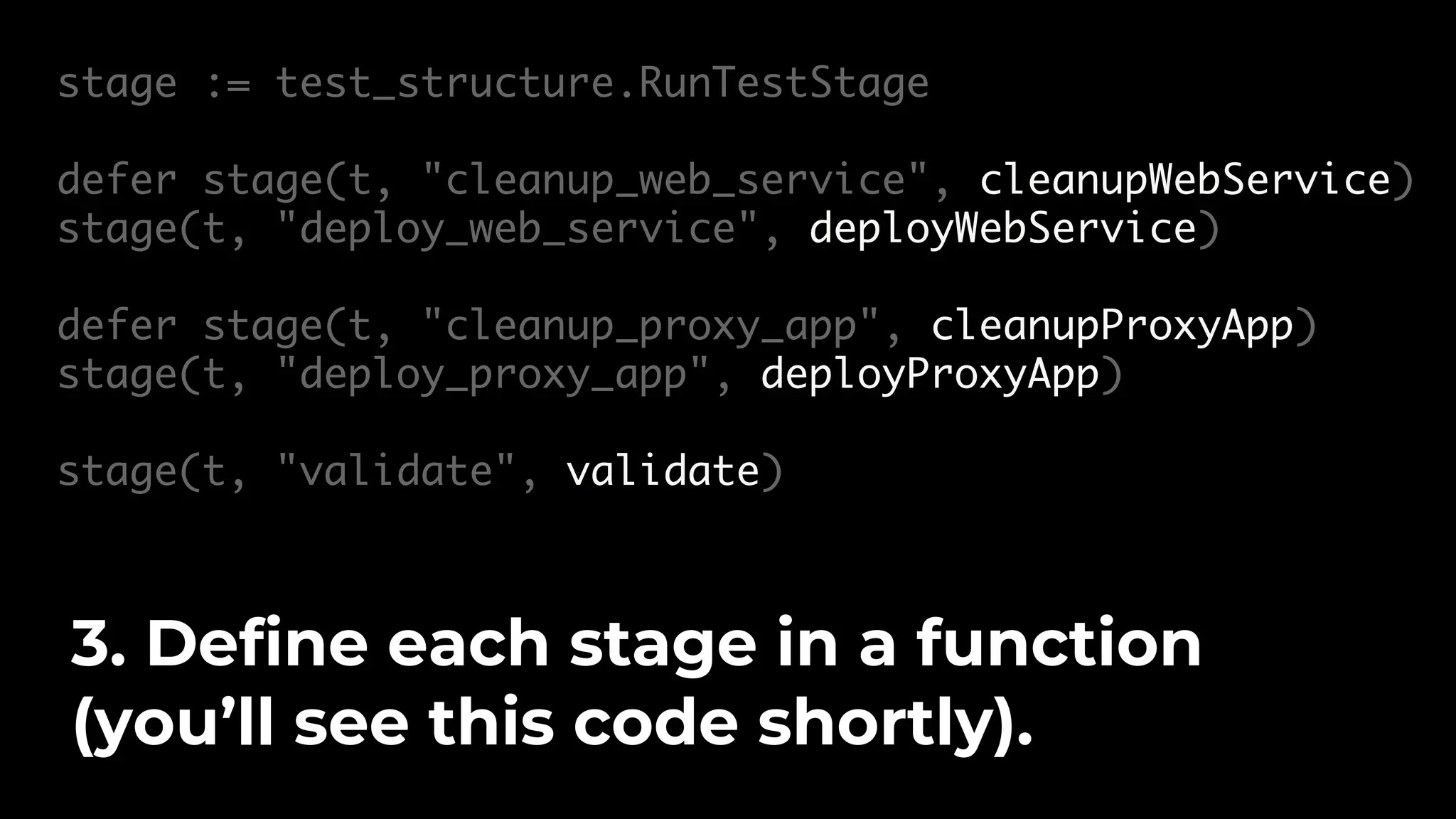 stage := test_structure.RunTestStage defer stage(t, "cleanup_web_service", cleanupWebService) stage(t, "deploy_web_service", deployWebService) defer stage(t, "cleanup_proxy_app", cleanupProxyApp) stage(t, "deploy_proxy_app", deployProxyApp) stage(t, "validate", validate) 3. Define each stage in a function (you’ll see this code shortly). 