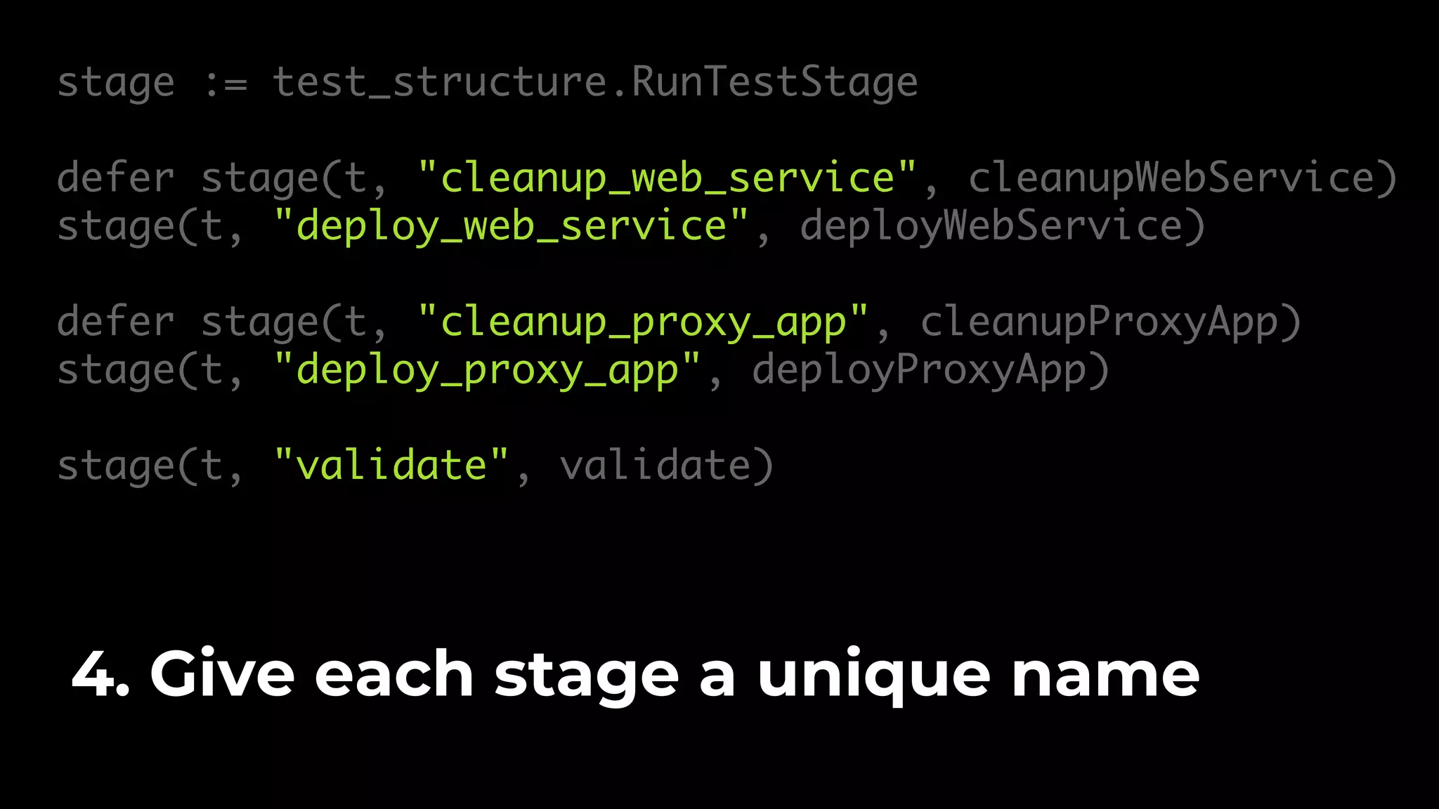 stage := test_structure.RunTestStage defer stage(t, "cleanup_web_service", cleanupWebService) stage(t, "deploy_web_service", deployWebService) defer stage(t, "cleanup_proxy_app", cleanupProxyApp) stage(t, "deploy_proxy_app", deployProxyApp) stage(t, "validate", validate) 4. Give each stage a unique name 