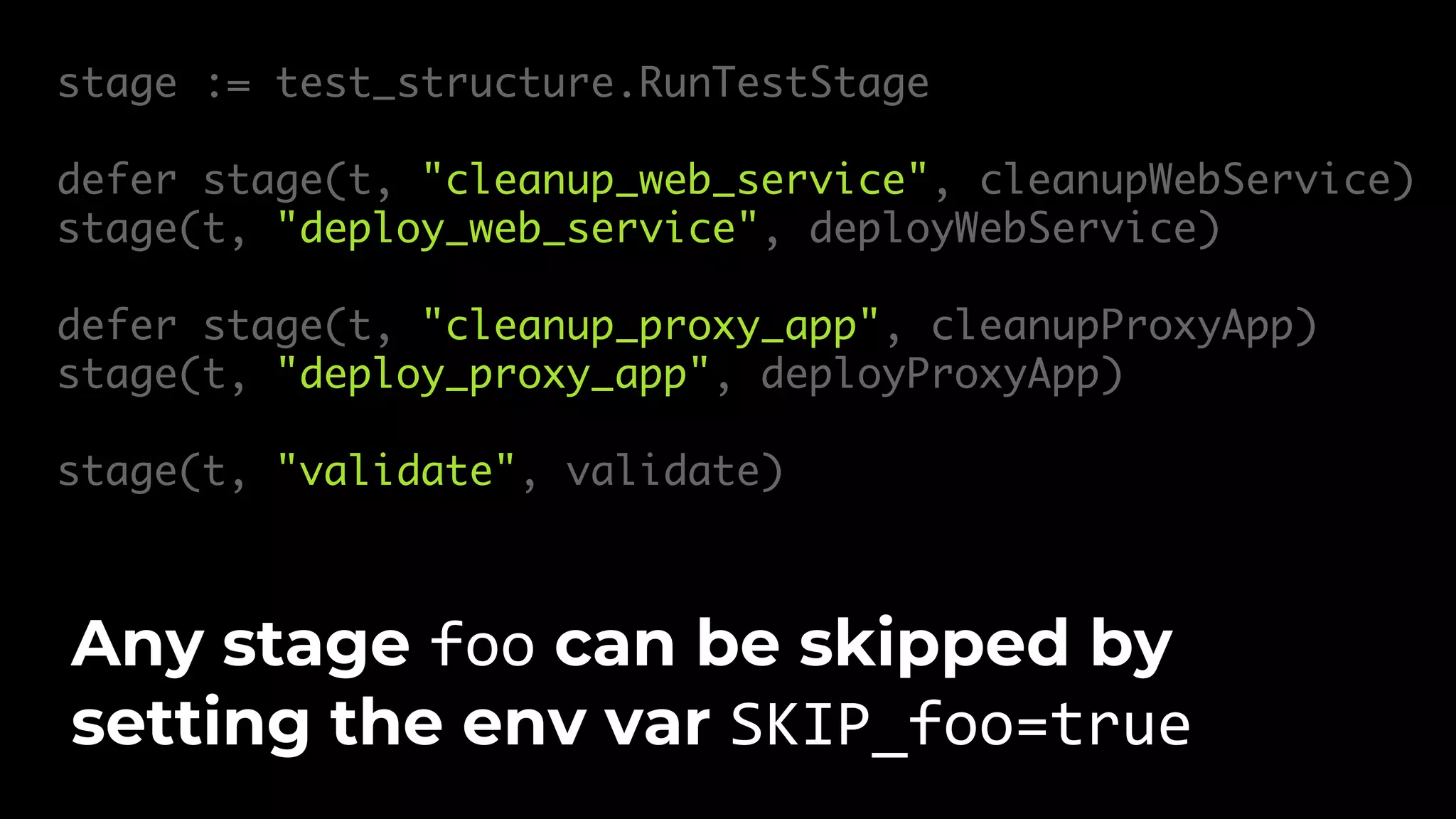 stage := test_structure.RunTestStage defer stage(t, "cleanup_web_service", cleanupWebService) stage(t, "deploy_web_service", deployWebService) defer stage(t, "cleanup_proxy_app", cleanupProxyApp) stage(t, "deploy_proxy_app", deployProxyApp) stage(t, "validate", validate) Any stage foo can be skipped by setting the env var SKIP_foo=true 