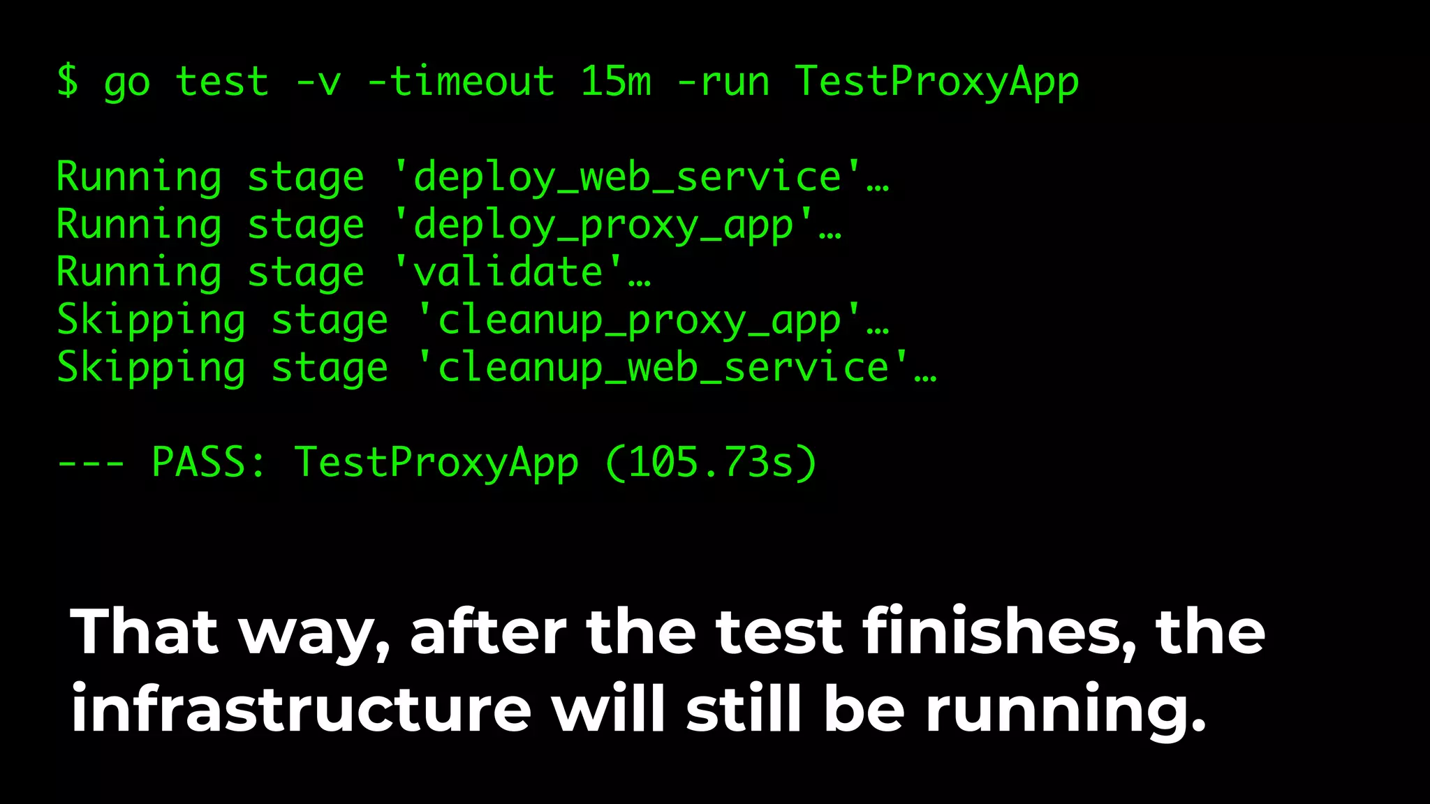 $ go test -v -timeout 15m -run TestProxyApp Running stage 'deploy_web_service'… Running stage 'deploy_proxy_app'… Running stage 'validate'… Skipping stage 'cleanup_proxy_app'… Skipping stage 'cleanup_web_service'… --- PASS: TestProxyApp (105.73s) That way, after the test finishes, the infrastructure will still be running. 