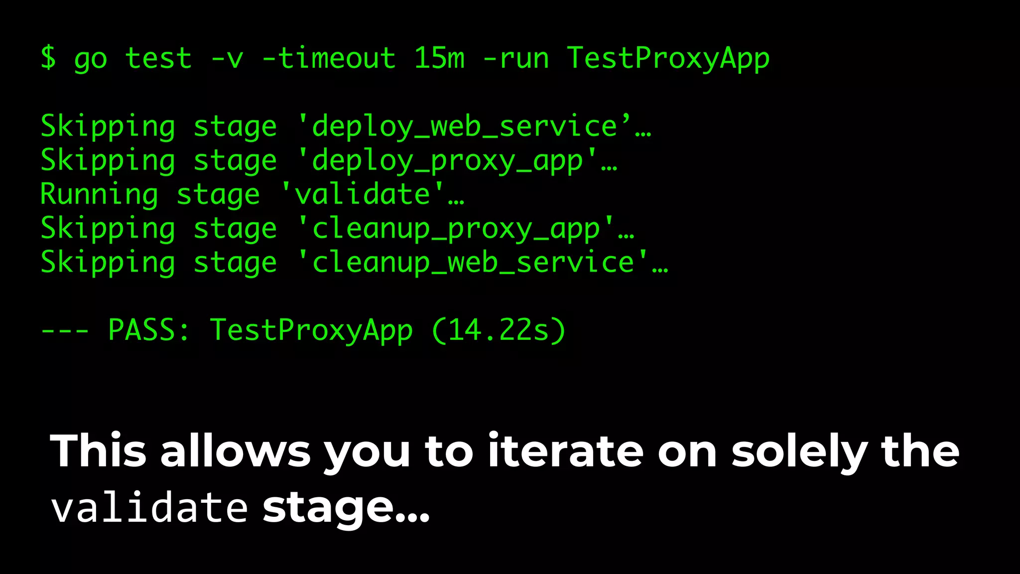 $ go test -v -timeout 15m -run TestProxyApp Skipping stage 'deploy_web_service’… Skipping stage 'deploy_proxy_app'… Running stage 'validate'… Skipping stage 'cleanup_proxy_app'… Skipping stage 'cleanup_web_service'… --- PASS: TestProxyApp (14.22s) This allows you to iterate on solely the validate stage… 