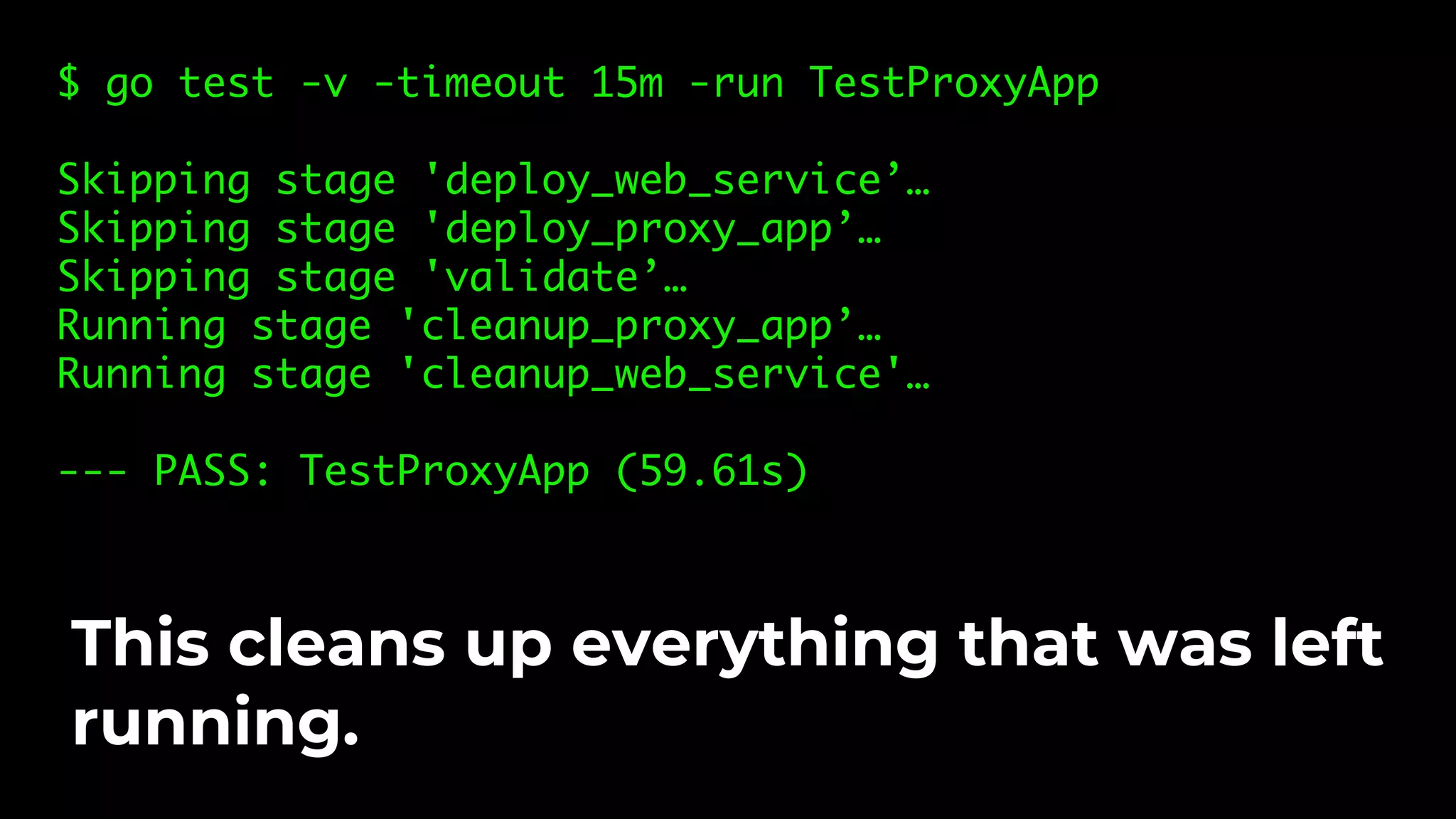 $ go test -v -timeout 15m -run TestProxyApp Skipping stage 'deploy_web_service’… Skipping stage 'deploy_proxy_app’… Skipping stage 'validate’… Running stage 'cleanup_proxy_app’… Running stage 'cleanup_web_service'… --- PASS: TestProxyApp (59.61s) This cleans up everything that was left running. 