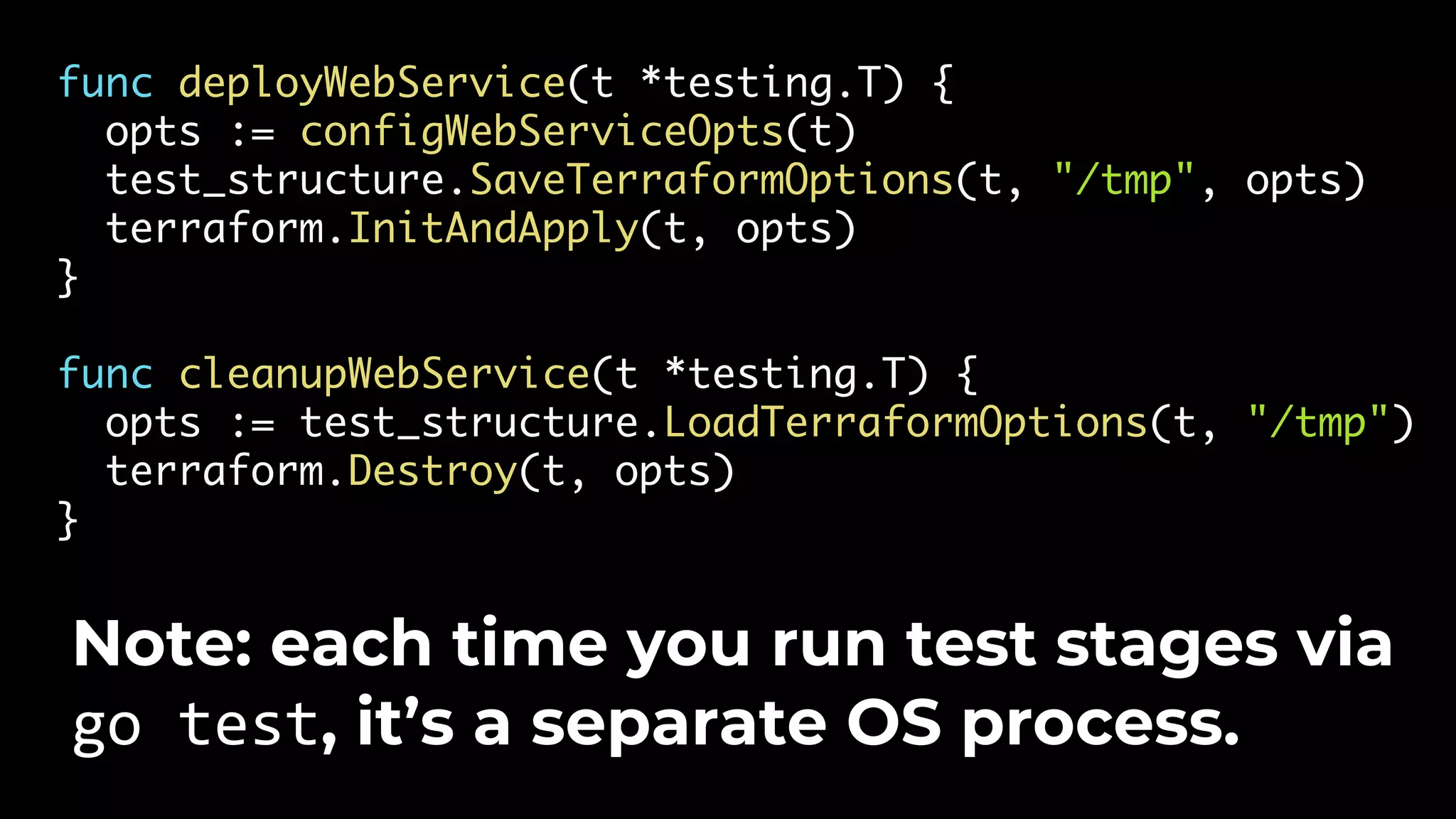 func deployWebService(t *testing.T) { opts := configWebServiceOpts(t) test_structure.SaveTerraformOptions(t, "/tmp", opts) terraform.InitAndApply(t, opts) } func cleanupWebService(t *testing.T) { opts := test_structure.LoadTerraformOptions(t, "/tmp") terraform.Destroy(t, opts) } Note: each time you run test stages via go test, it’s a separate OS process. 