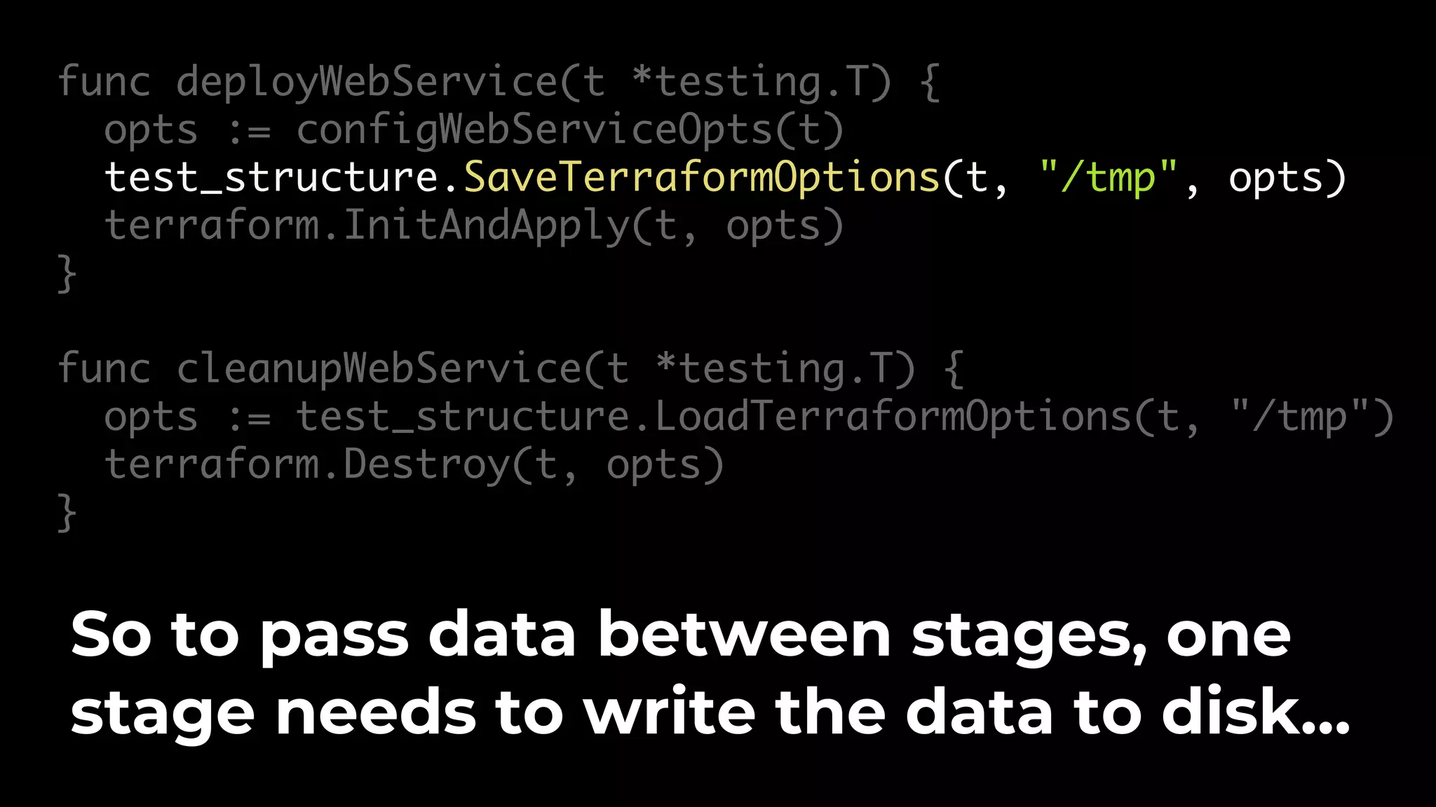 func deployWebService(t *testing.T) { opts := configWebServiceOpts(t) test_structure.SaveTerraformOptions(t, "/tmp", opts) terraform.InitAndApply(t, opts) } func cleanupWebService(t *testing.T) { opts := test_structure.LoadTerraformOptions(t, "/tmp") terraform.Destroy(t, opts) } So to pass data between stages, one stage needs to write the data to disk… 