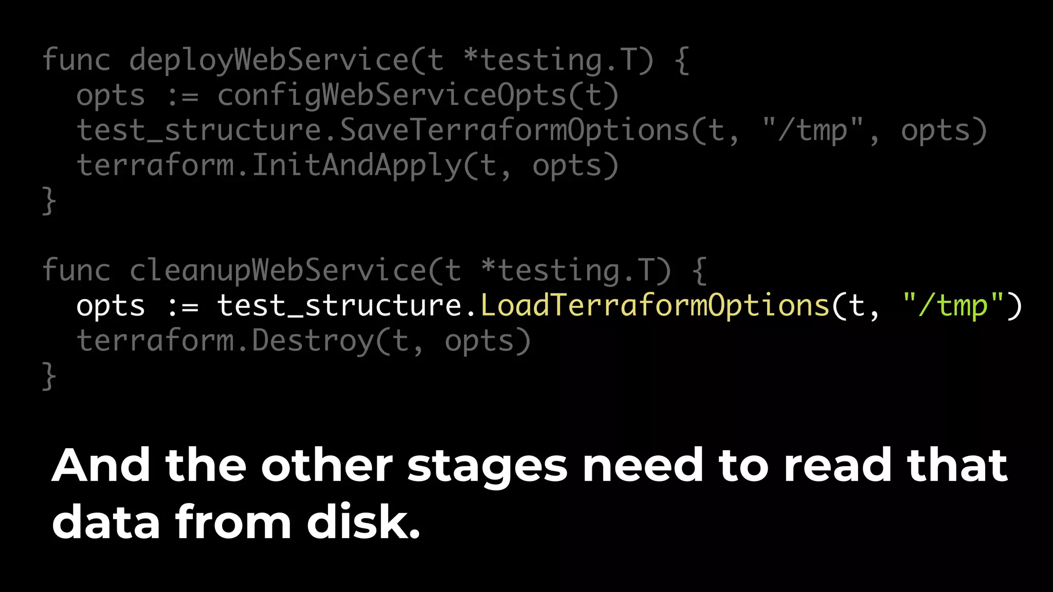 func deployWebService(t *testing.T) { opts := configWebServiceOpts(t) test_structure.SaveTerraformOptions(t, "/tmp", opts) terraform.InitAndApply(t, opts) } func cleanupWebService(t *testing.T) { opts := test_structure.LoadTerraformOptions(t, "/tmp") terraform.Destroy(t, opts) } And the other stages need to read that data from disk. 