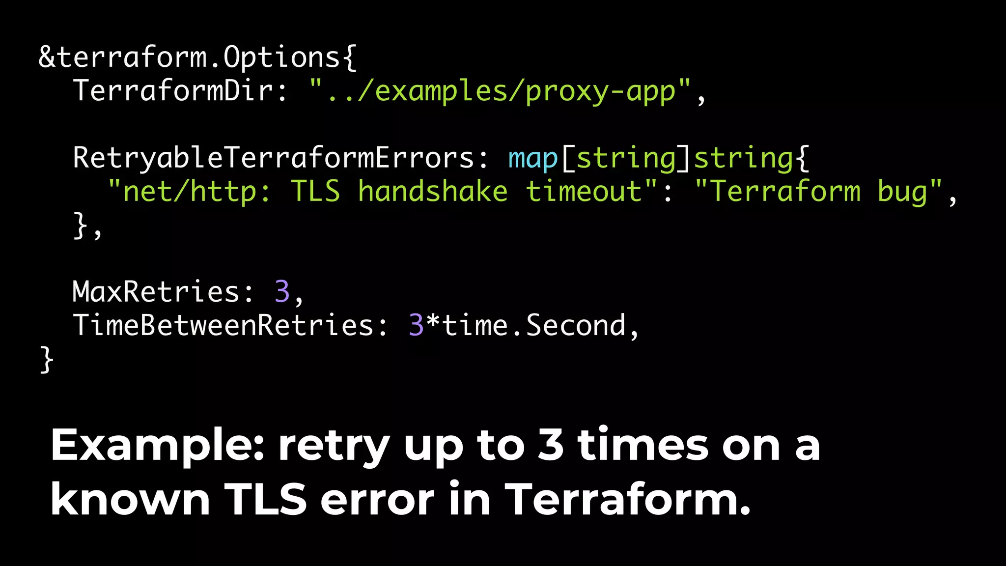 &terraform.Options{ TerraformDir: "../examples/proxy-app", RetryableTerraformErrors: map[string]string{ "net/http: TLS handshake timeout": "Terraform bug", }, MaxRetries: 3, TimeBetweenRetries: 3*time.Second, } Example: retry up to 3 times on a known TLS error in Terraform. 