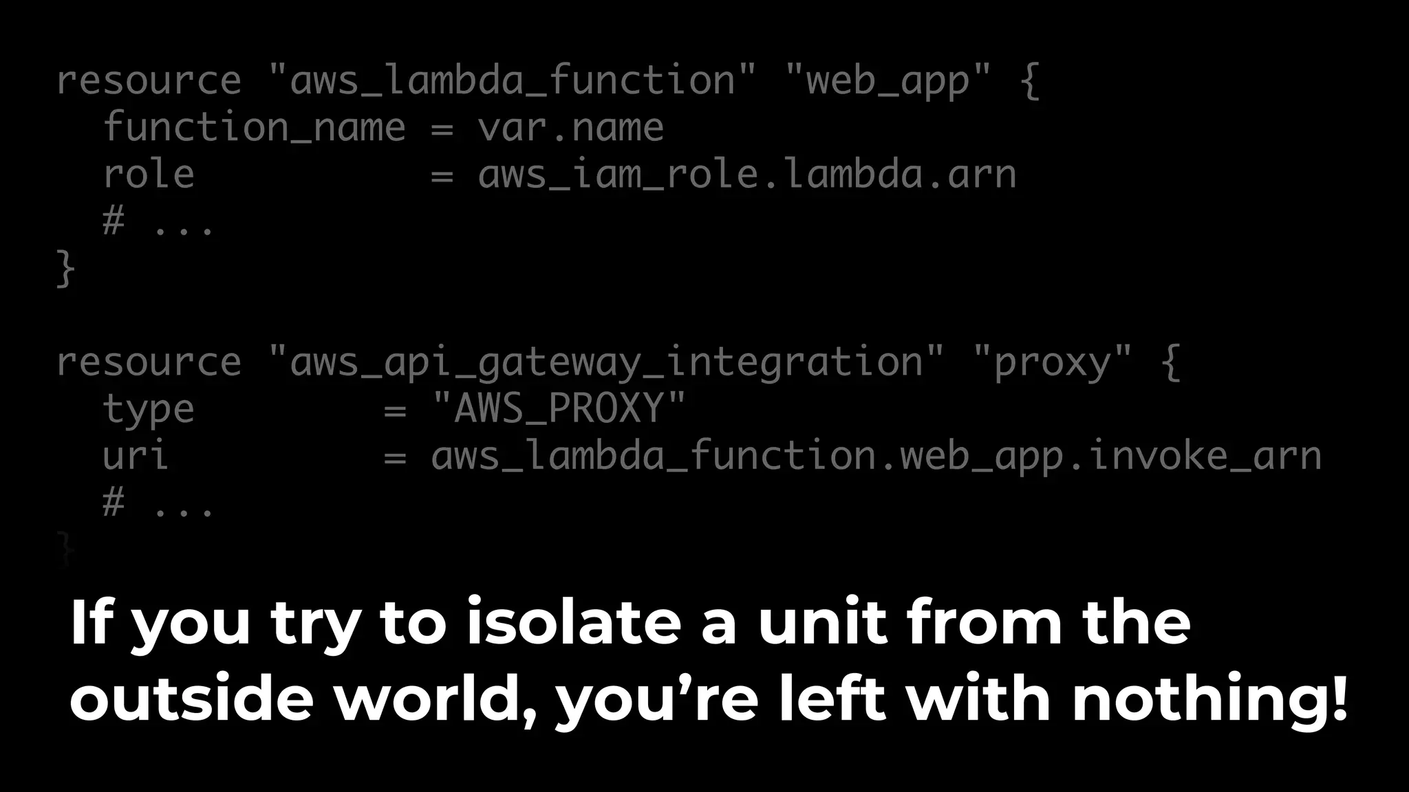 resource "aws_lambda_function" "web_app" { function_name = var.name role = aws_iam_role.lambda.arn # ... } resource "aws_api_gateway_integration" "proxy" { type = "AWS_PROXY" uri = aws_lambda_function.web_app.invoke_arn # ... } If you try to isolate a unit from the outside world, you’re left with nothing! 