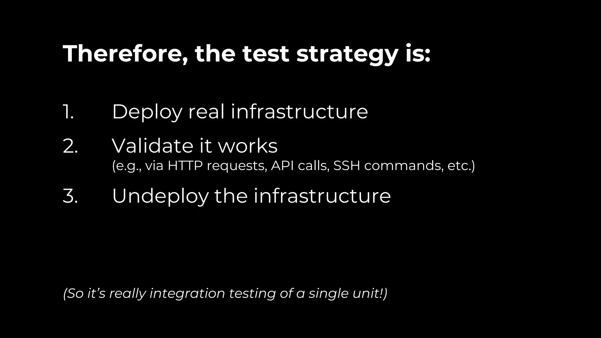 Therefore, the test strategy is: 1. Deploy real infrastructure 2. Validate it works (e.g., via HTTP requests, API calls, SSH commands, etc.) 3. Undeploy the infrastructure (So it’s really integration testing of a single unit!) 