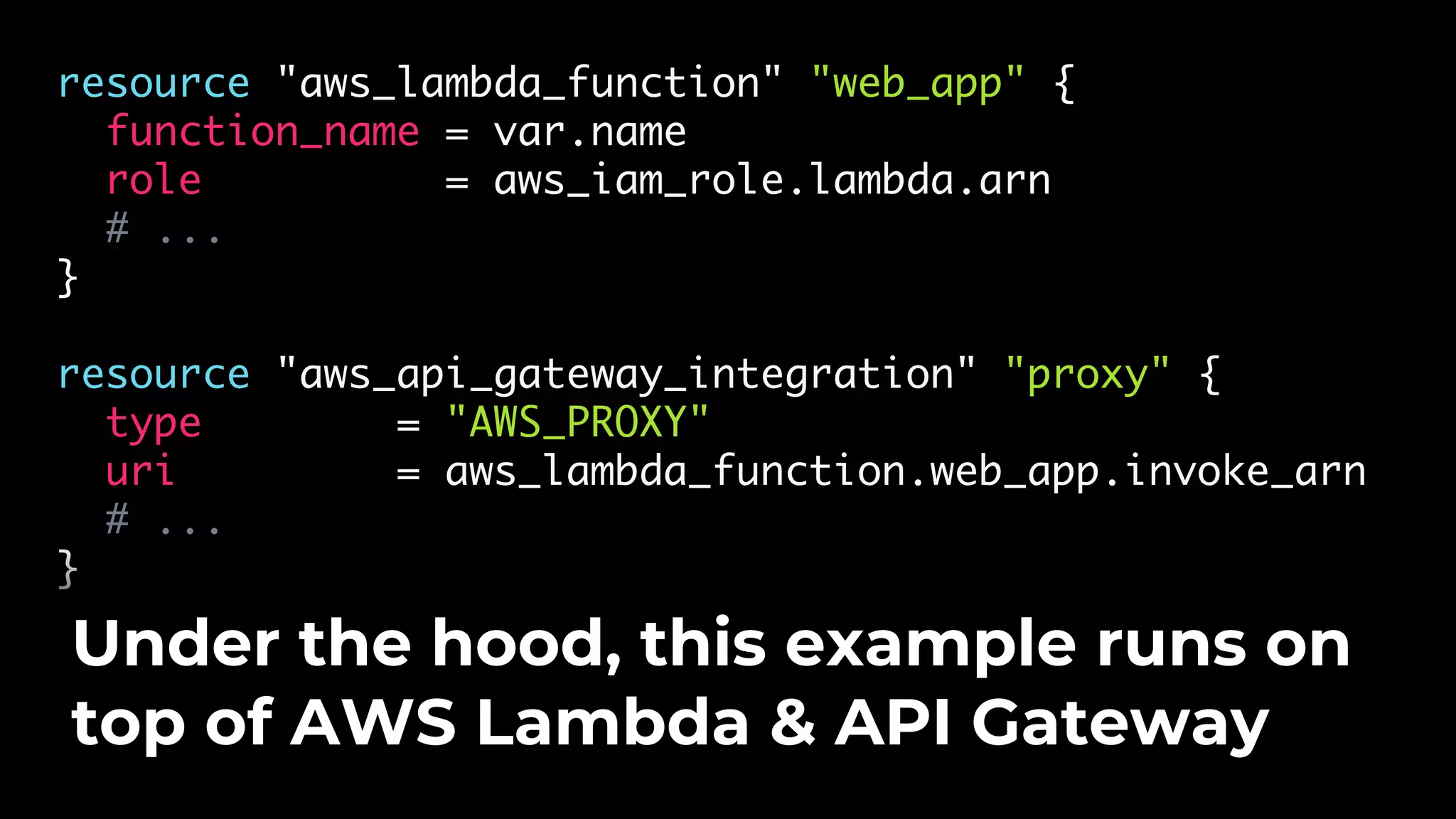 resource "aws_lambda_function" "web_app" { function_name = var.name role = aws_iam_role.lambda.arn # ... } resource "aws_api_gateway_integration" "proxy" { type = "AWS_PROXY" uri = aws_lambda_function.web_app.invoke_arn # ... } Under the hood, this example runs on top of AWS Lambda & API Gateway 