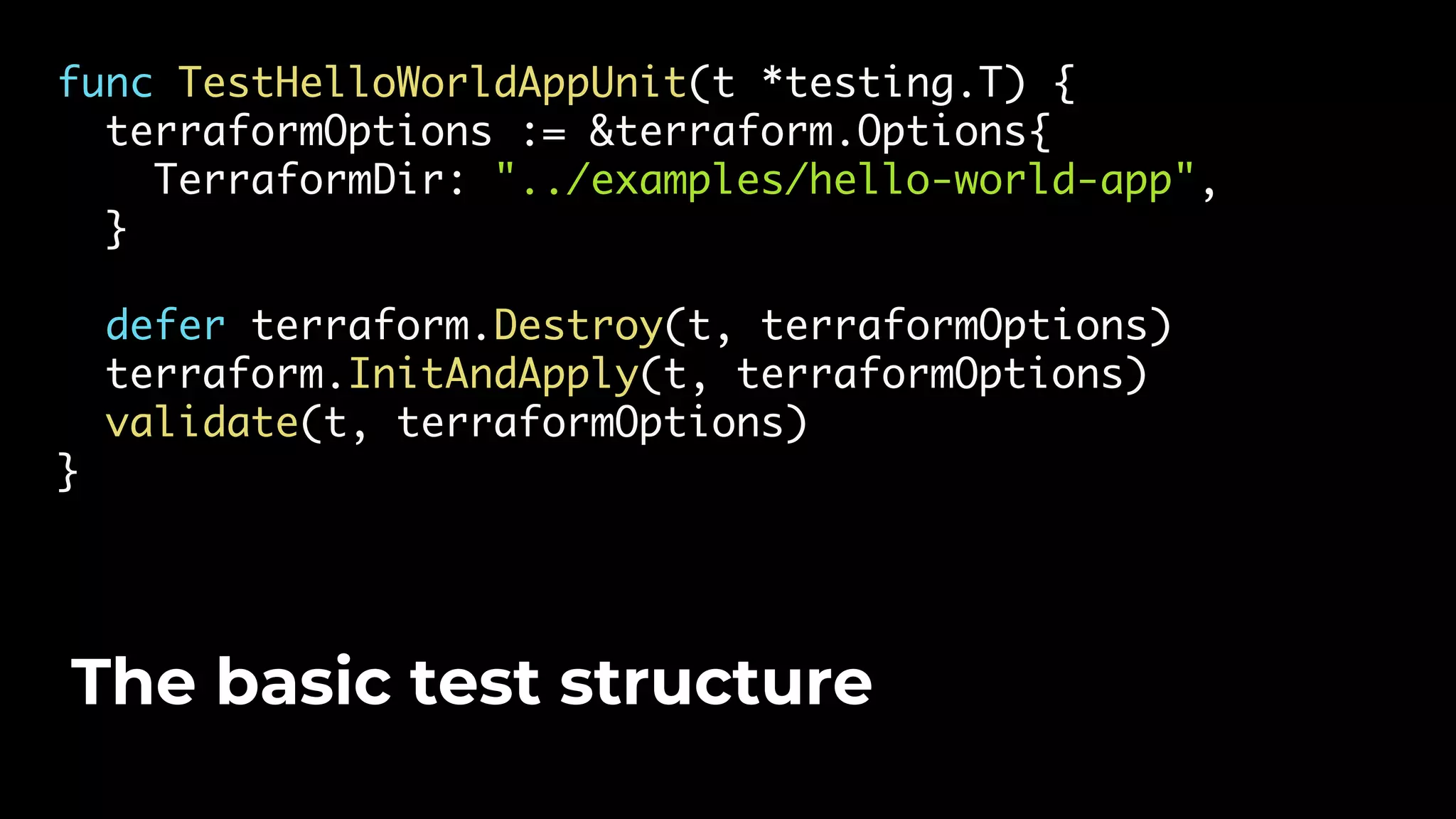 func TestHelloWorldAppUnit(t *testing.T) { terraformOptions := &terraform.Options{ TerraformDir: "../examples/hello-world-app", } defer terraform.Destroy(t, terraformOptions) terraform.InitAndApply(t, terraformOptions) validate(t, terraformOptions) } The basic test structure 