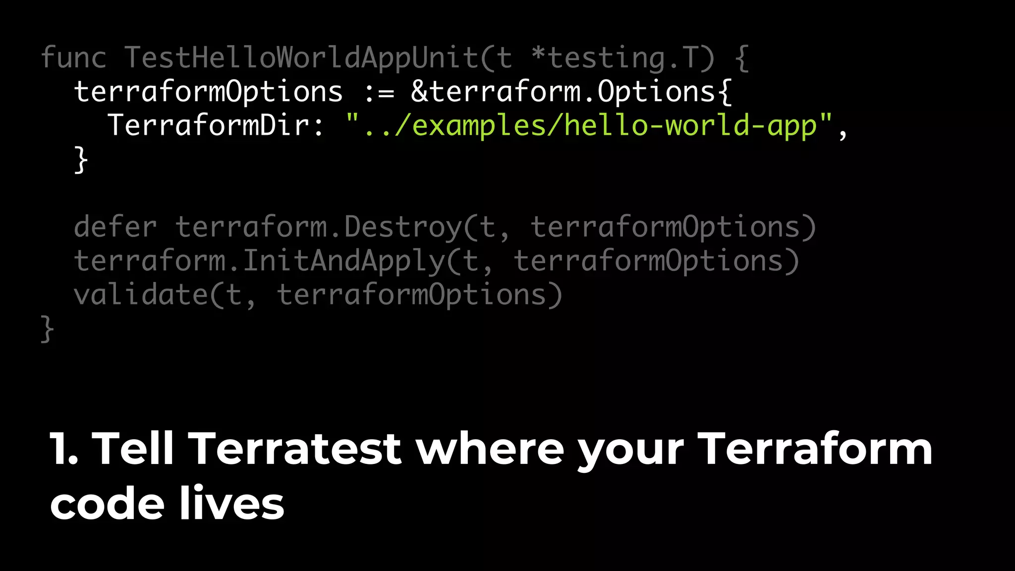 func TestHelloWorldAppUnit(t *testing.T) { terraformOptions := &terraform.Options{ TerraformDir: "../examples/hello-world-app", } defer terraform.Destroy(t, terraformOptions) terraform.InitAndApply(t, terraformOptions) validate(t, terraformOptions) } 1. Tell Terratest where your Terraform code lives 