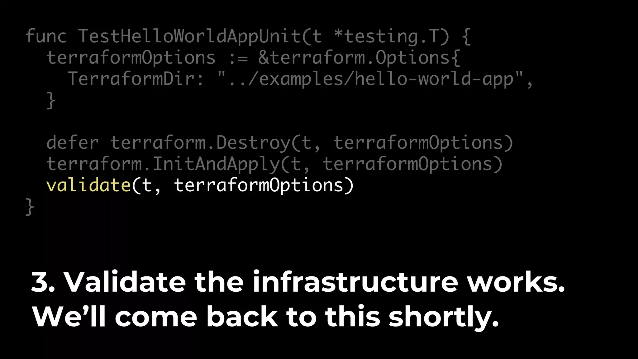 func TestHelloWorldAppUnit(t *testing.T) { terraformOptions := &terraform.Options{ TerraformDir: "../examples/hello-world-app", } defer terraform.Destroy(t, terraformOptions) terraform.InitAndApply(t, terraformOptions) validate(t, terraformOptions) } 3. Validate the infrastructure works. We’ll come back to this shortly. 