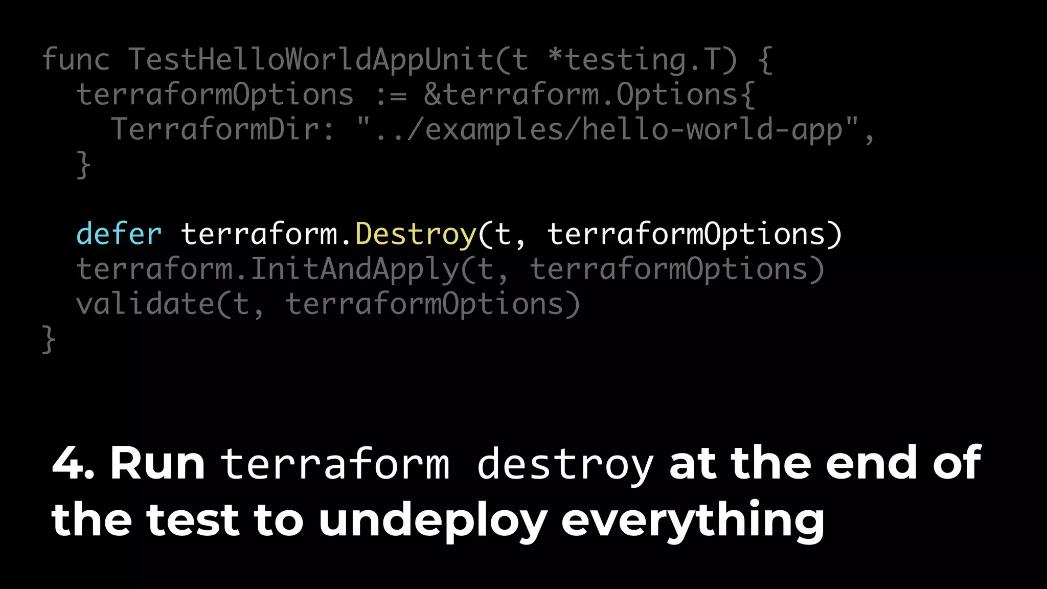 func TestHelloWorldAppUnit(t *testing.T) { terraformOptions := &terraform.Options{ TerraformDir: "../examples/hello-world-app", } defer terraform.Destroy(t, terraformOptions) terraform.InitAndApply(t, terraformOptions) validate(t, terraformOptions) } 4. Run terraform destroy at the end of the test to undeploy everything 