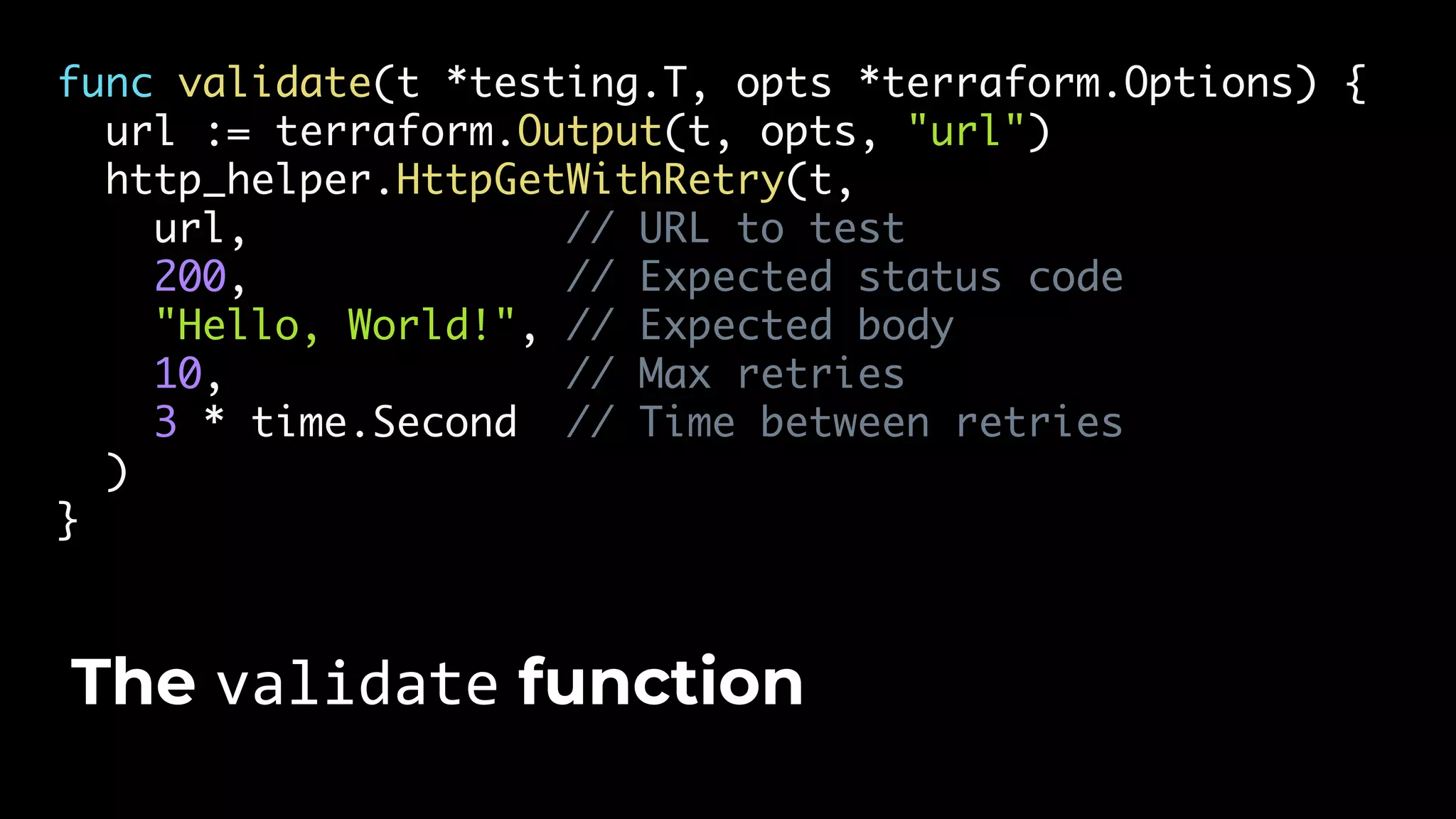 func validate(t *testing.T, opts *terraform.Options) { url := terraform.Output(t, opts, "url") http_helper.HttpGetWithRetry(t, url, // URL to test 200, // Expected status code "Hello, World!", // Expected body 10, // Max retries 3 * time.Second // Time between retries ) } The validate function 