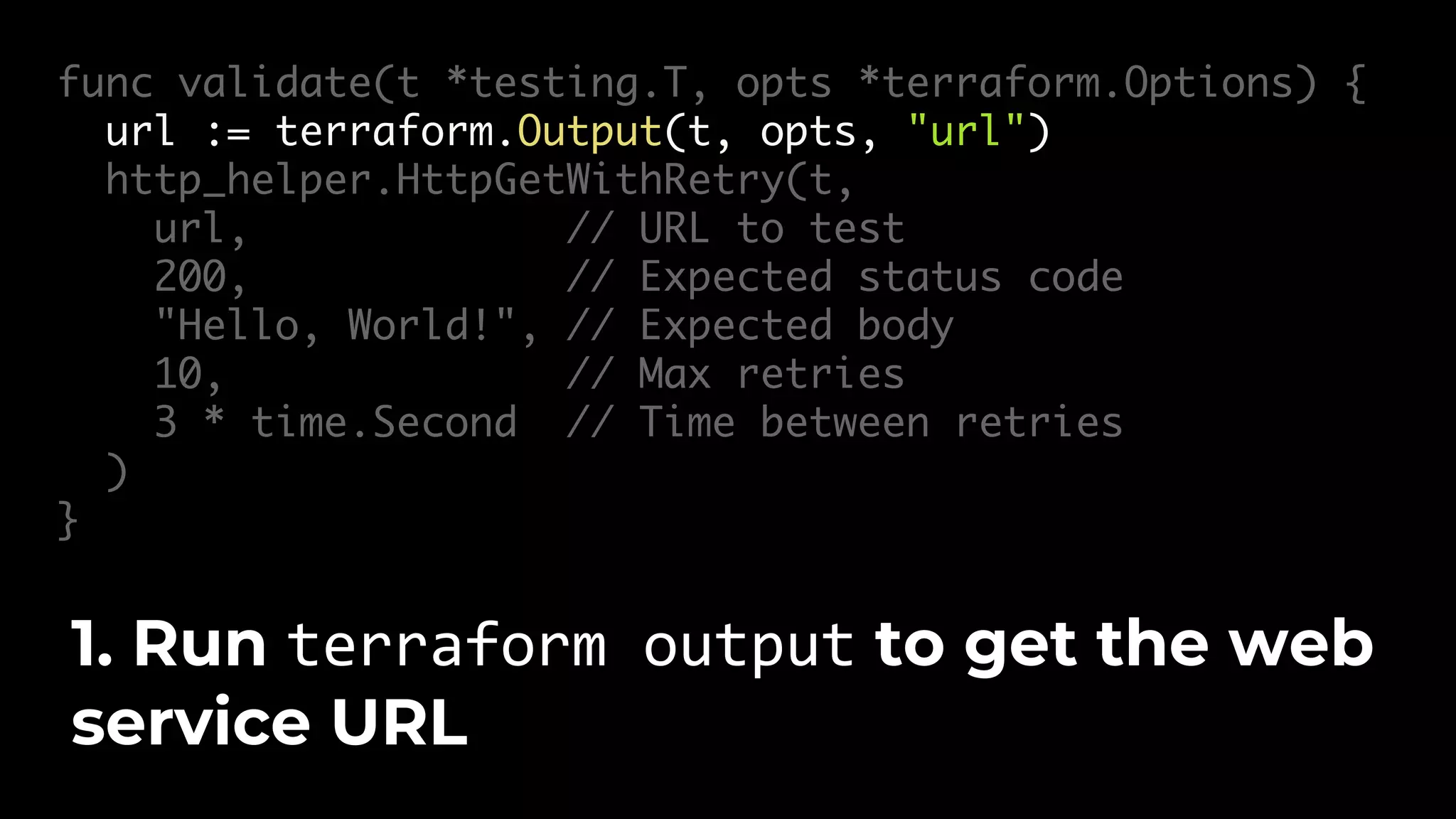 func validate(t *testing.T, opts *terraform.Options) { url := terraform.Output(t, opts, "url") http_helper.HttpGetWithRetry(t, url, // URL to test 200, // Expected status code "Hello, World!", // Expected body 10, // Max retries 3 * time.Second // Time between retries ) } 1. Run terraform output to get the web service URL 