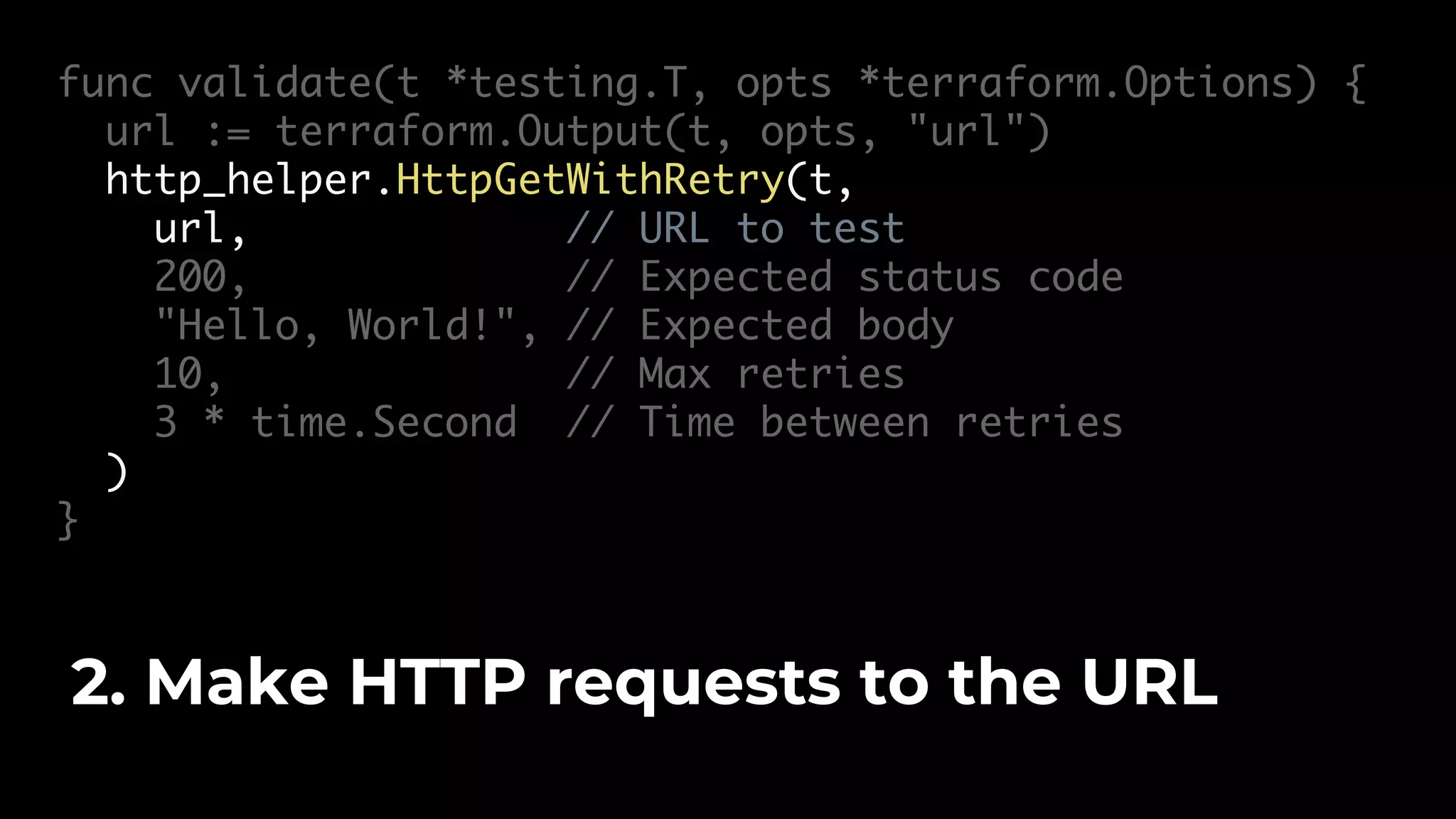 func validate(t *testing.T, opts *terraform.Options) { url := terraform.Output(t, opts, "url") http_helper.HttpGetWithRetry(t, url, // URL to test 200, // Expected status code "Hello, World!", // Expected body 10, // Max retries 3 * time.Second // Time between retries ) } 2. Make HTTP requests to the URL 