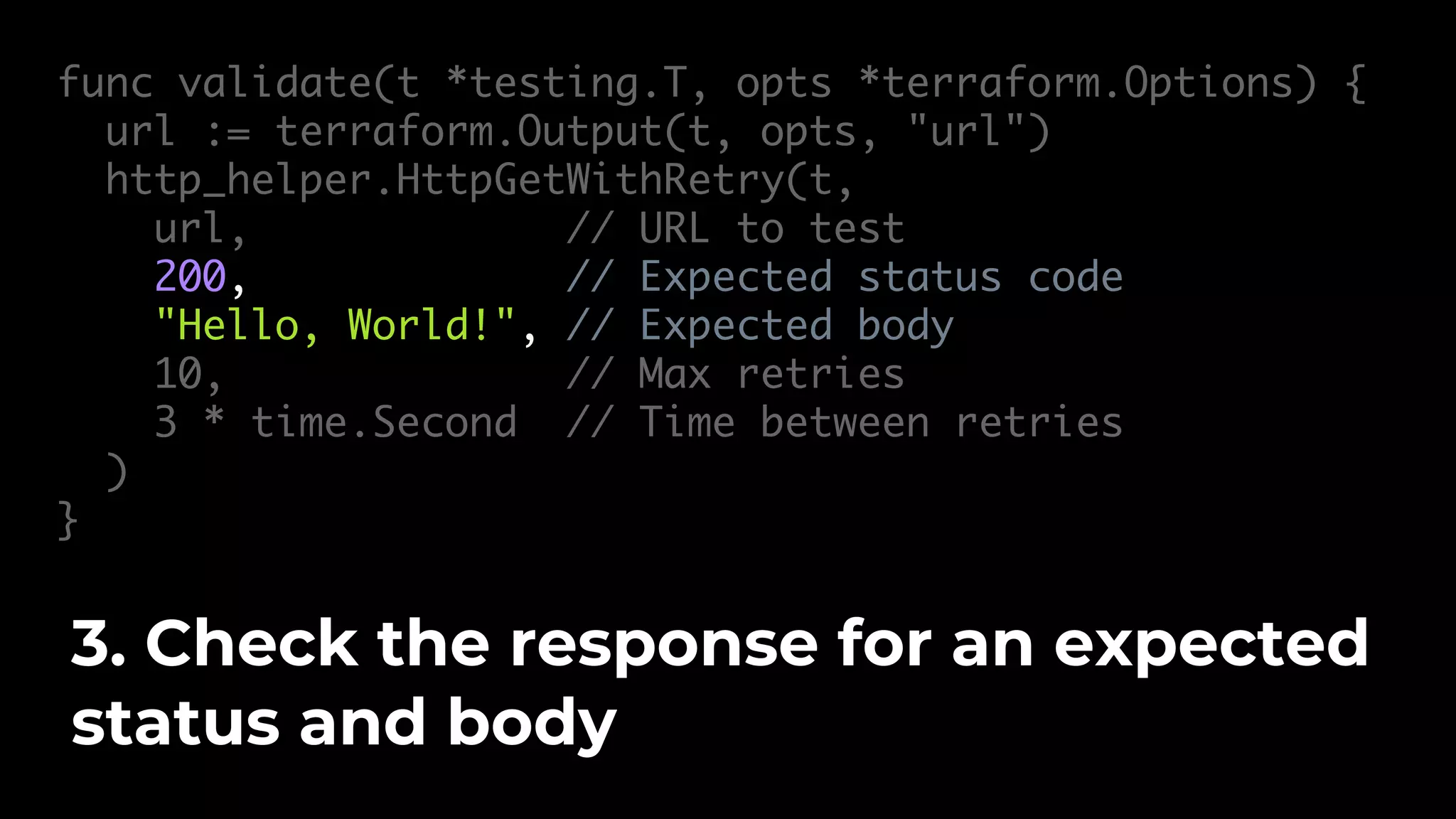 func validate(t *testing.T, opts *terraform.Options) { url := terraform.Output(t, opts, "url") http_helper.HttpGetWithRetry(t, url, // URL to test 200, // Expected status code "Hello, World!", // Expected body 10, // Max retries 3 * time.Second // Time between retries ) } 3. Check the response for an expected status and body 