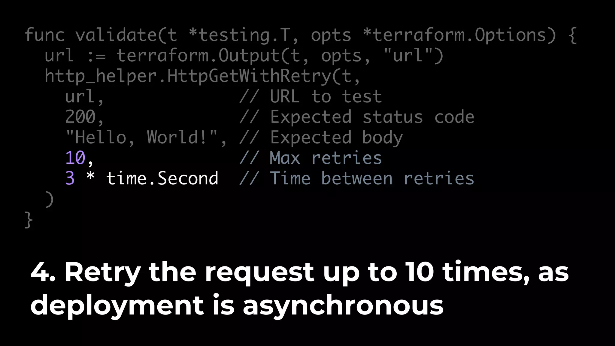 func validate(t *testing.T, opts *terraform.Options) { url := terraform.Output(t, opts, "url") http_helper.HttpGetWithRetry(t, url, // URL to test 200, // Expected status code "Hello, World!", // Expected body 10, // Max retries 3 * time.Second // Time between retries ) } 4. Retry the request up to 10 times, as deployment is asynchronous 