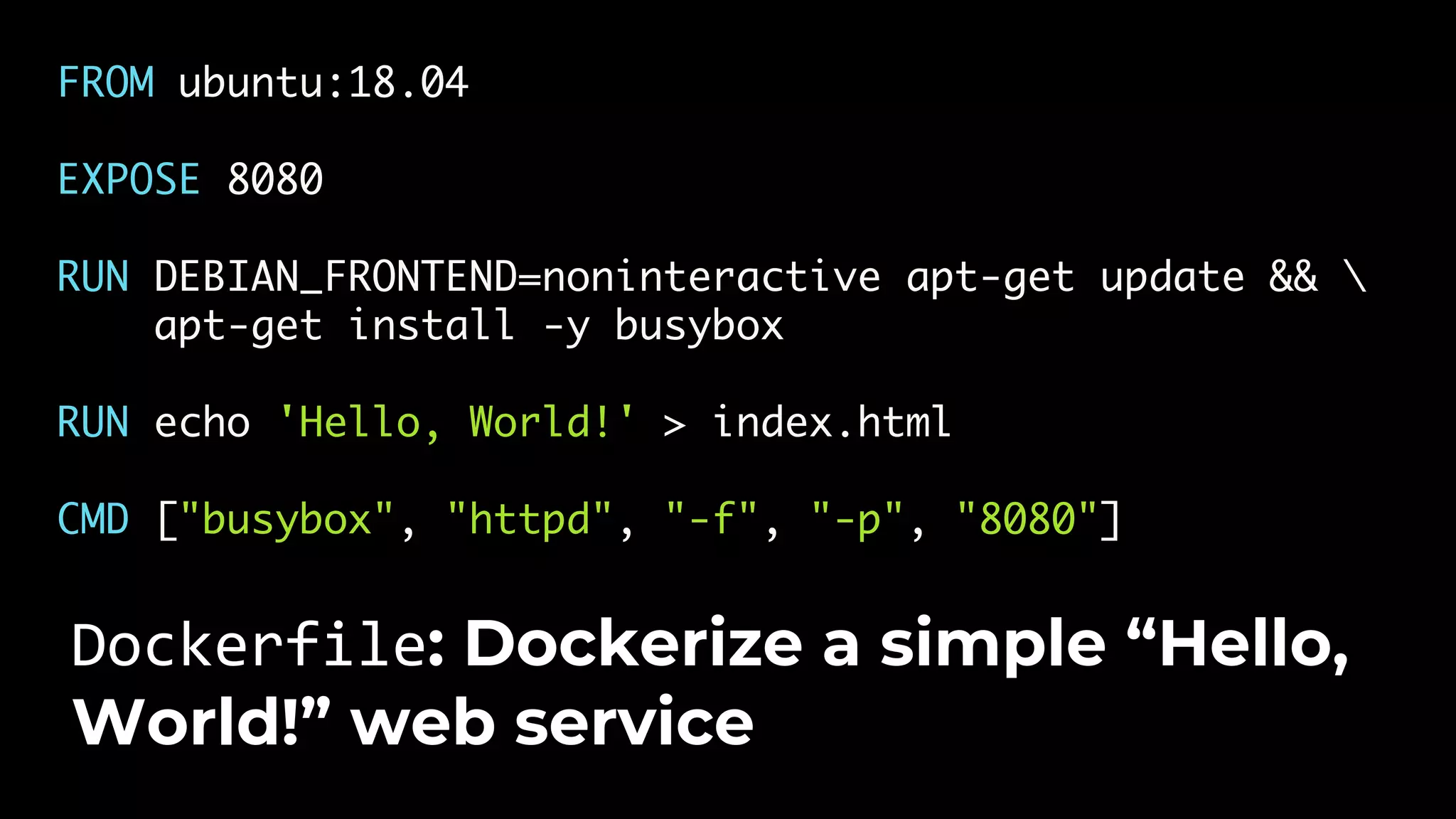 FROM ubuntu:18.04 EXPOSE 8080 RUN DEBIAN_FRONTEND=noninteractive apt-get update && apt-get install -y busybox RUN echo 'Hello, World!' > index.html CMD ["busybox", "httpd", "-f", "-p", "8080"] Dockerfile: Dockerize a simple “Hello, World!” web service 