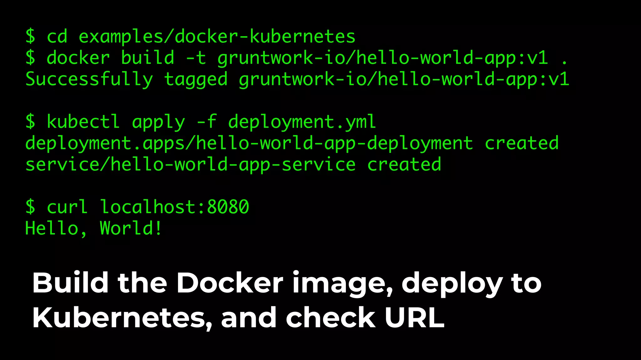 $ cd examples/docker-kubernetes $ docker build -t gruntwork-io/hello-world-app:v1 . Successfully tagged gruntwork-io/hello-world-app:v1 $ kubectl apply -f deployment.yml deployment.apps/hello-world-app-deployment created service/hello-world-app-service created $ curl localhost:8080 Hello, World! Build the Docker image, deploy to Kubernetes, and check URL 