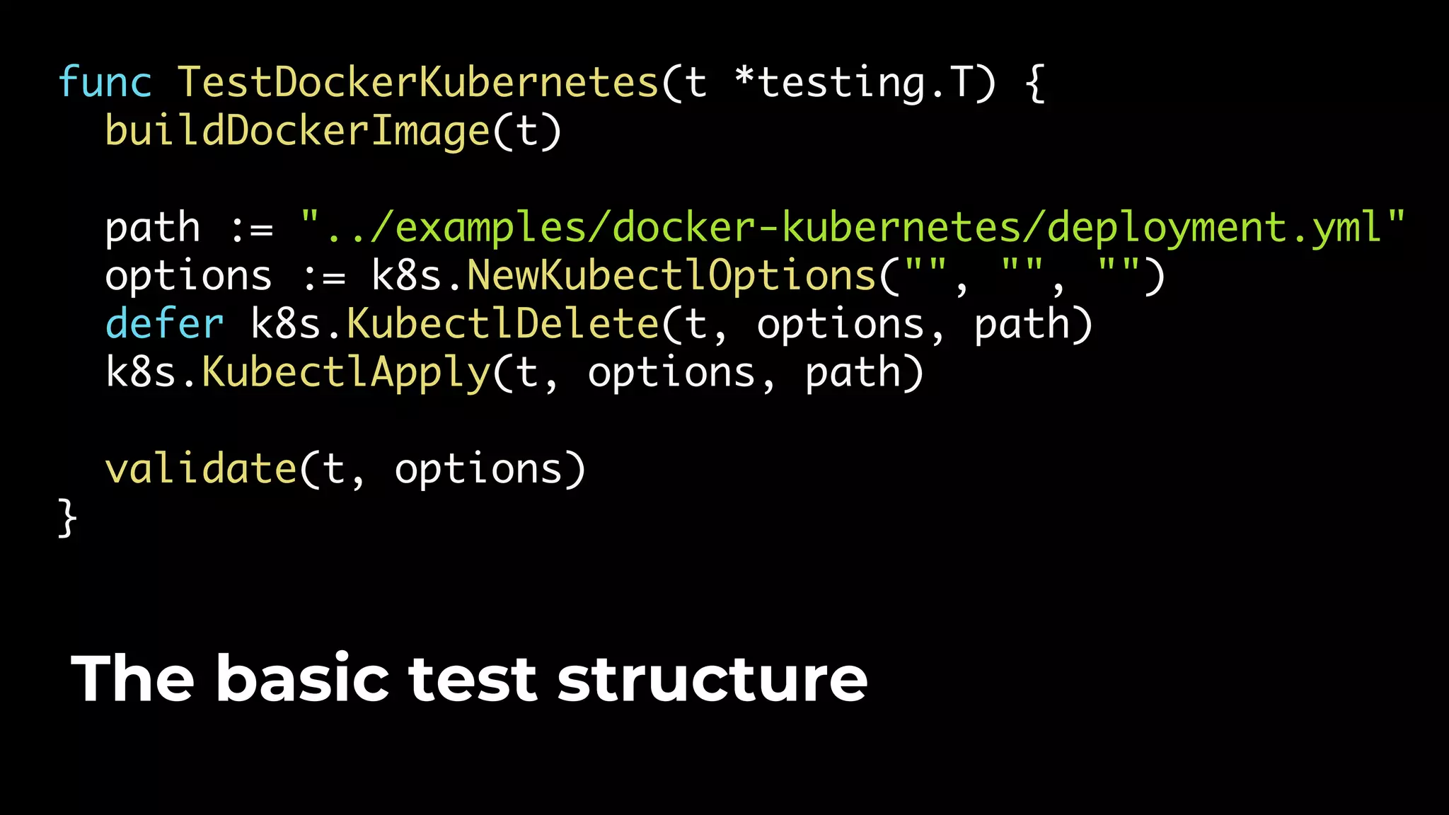 func TestDockerKubernetes(t *testing.T) { buildDockerImage(t) path := "../examples/docker-kubernetes/deployment.yml" options := k8s.NewKubectlOptions("", "", "") defer k8s.KubectlDelete(t, options, path) k8s.KubectlApply(t, options, path) validate(t, options) } The basic test structure 