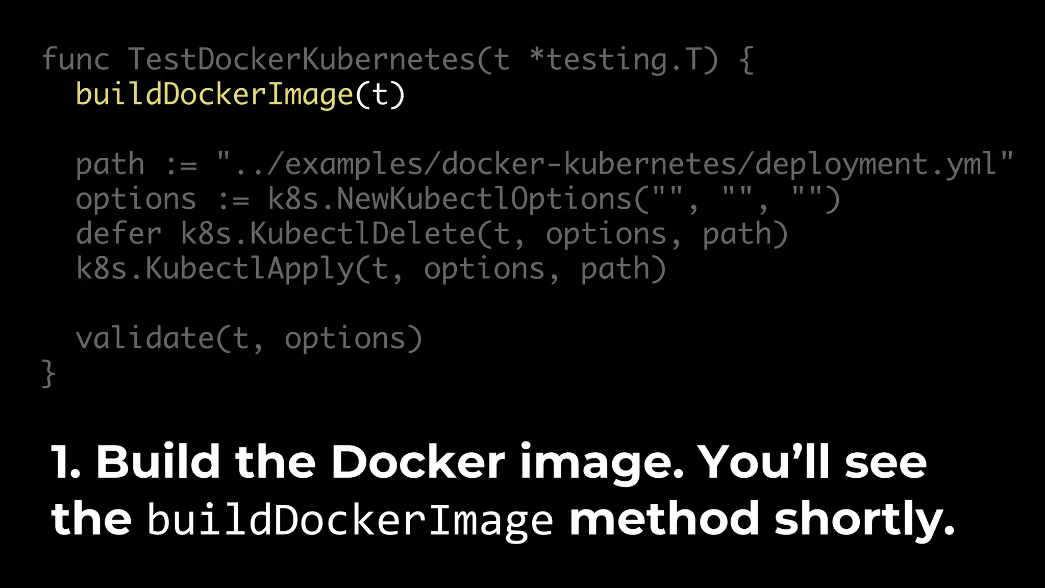 func TestDockerKubernetes(t *testing.T) { buildDockerImage(t) path := "../examples/docker-kubernetes/deployment.yml" options := k8s.NewKubectlOptions("", "", "") defer k8s.KubectlDelete(t, options, path) k8s.KubectlApply(t, options, path) validate(t, options) } 1. Build the Docker image. You’ll see the buildDockerImage method shortly. 