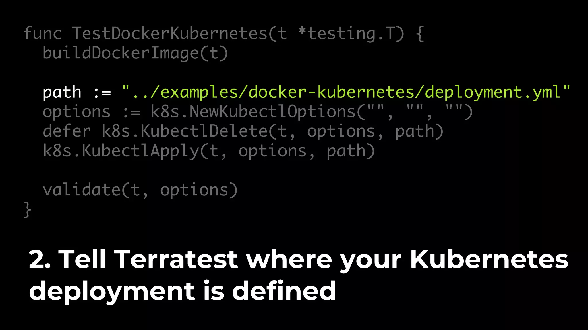 func TestDockerKubernetes(t *testing.T) { buildDockerImage(t) path := "../examples/docker-kubernetes/deployment.yml" options := k8s.NewKubectlOptions("", "", "") defer k8s.KubectlDelete(t, options, path) k8s.KubectlApply(t, options, path) validate(t, options) } 2. Tell Terratest where your Kubernetes deployment is defined 