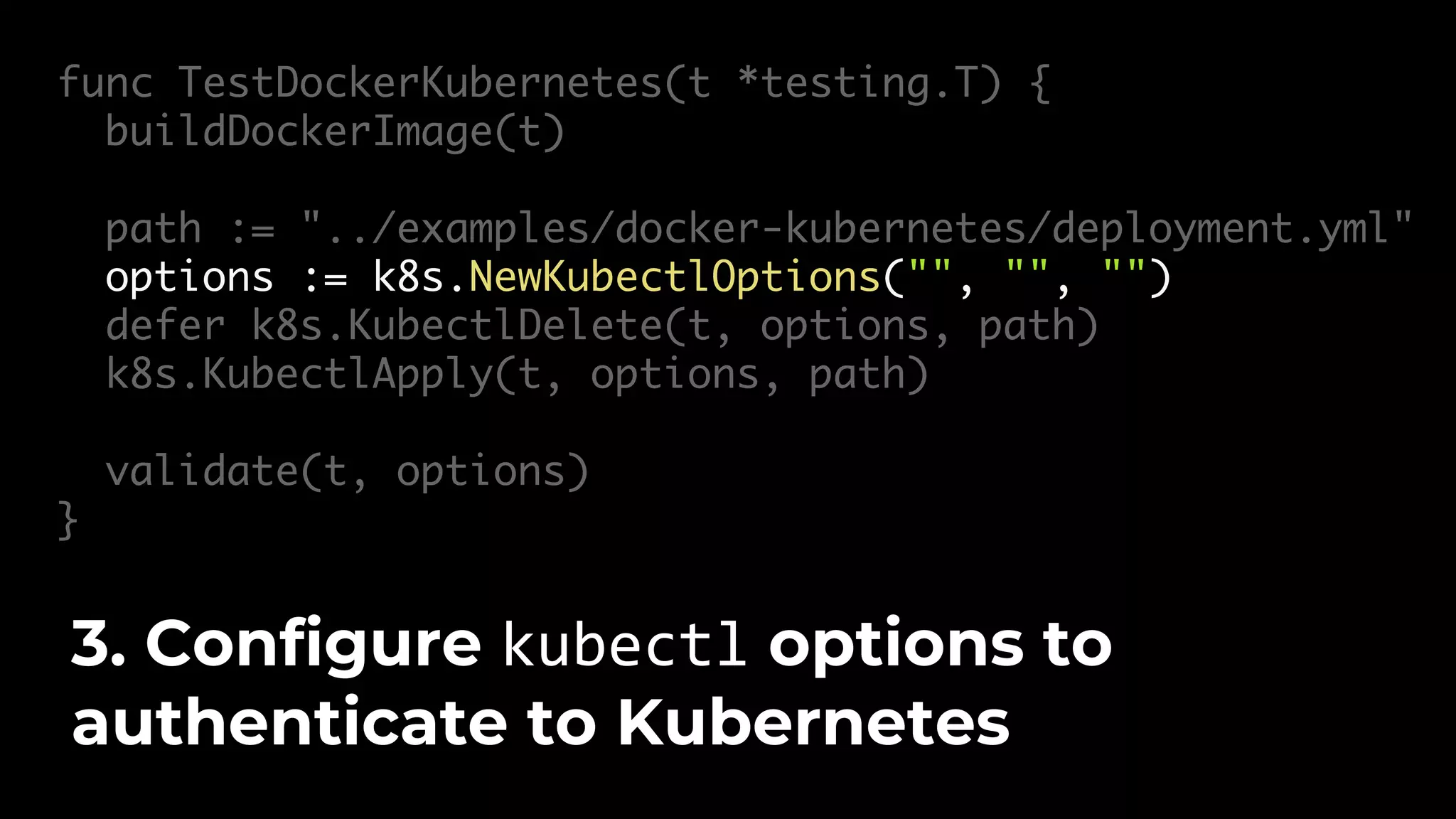 func TestDockerKubernetes(t *testing.T) { buildDockerImage(t) path := "../examples/docker-kubernetes/deployment.yml" options := k8s.NewKubectlOptions("", "", "") defer k8s.KubectlDelete(t, options, path) k8s.KubectlApply(t, options, path) validate(t, options) } 3. Configure kubectl options to authenticate to Kubernetes 