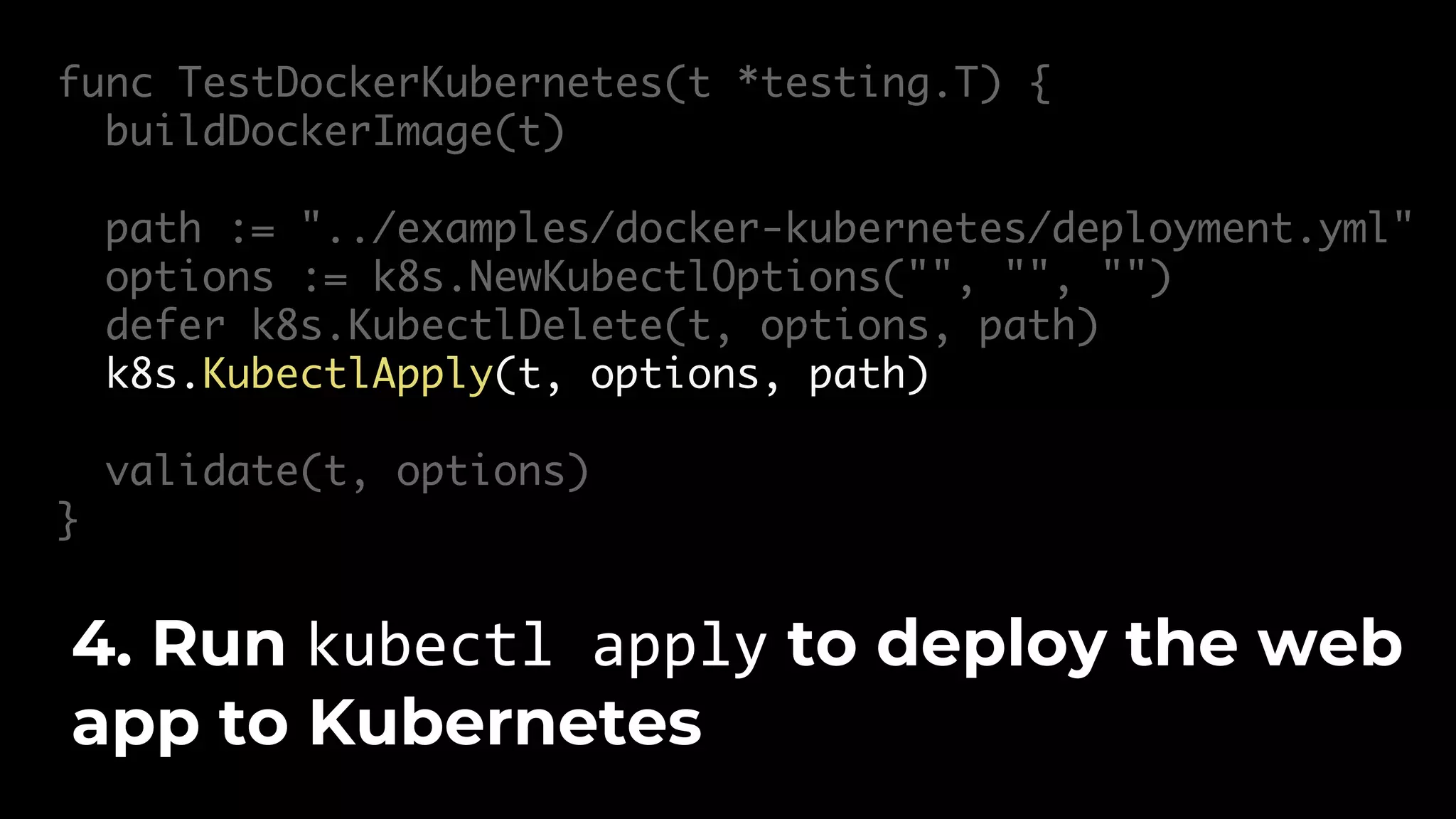 func TestDockerKubernetes(t *testing.T) { buildDockerImage(t) path := "../examples/docker-kubernetes/deployment.yml" options := k8s.NewKubectlOptions("", "", "") defer k8s.KubectlDelete(t, options, path) k8s.KubectlApply(t, options, path) validate(t, options) } 4. Run kubectl apply to deploy the web app to Kubernetes 