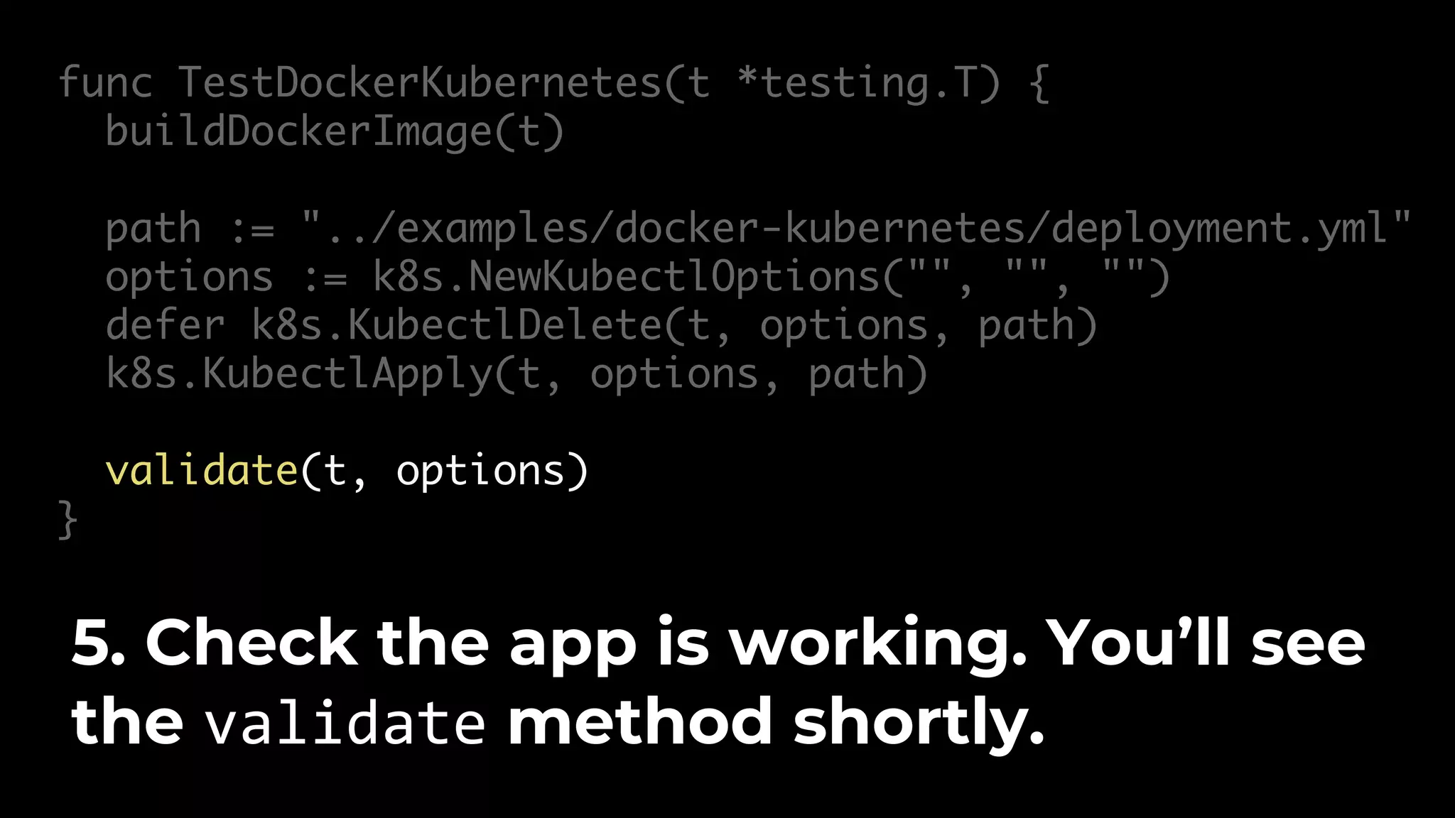 func TestDockerKubernetes(t *testing.T) { buildDockerImage(t) path := "../examples/docker-kubernetes/deployment.yml" options := k8s.NewKubectlOptions("", "", "") defer k8s.KubectlDelete(t, options, path) k8s.KubectlApply(t, options, path) validate(t, options) } 5. Check the app is working. You’ll see the validate method shortly. 