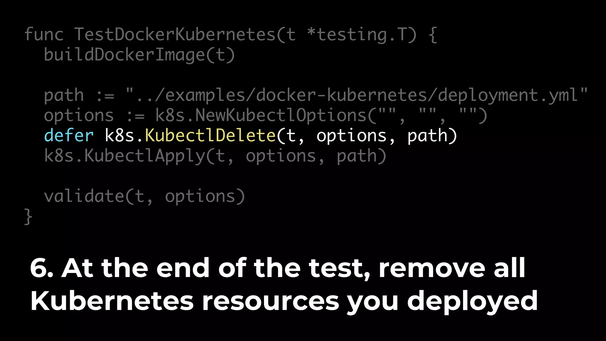 func TestDockerKubernetes(t *testing.T) { buildDockerImage(t) path := "../examples/docker-kubernetes/deployment.yml" options := k8s.NewKubectlOptions("", "", "") defer k8s.KubectlDelete(t, options, path) k8s.KubectlApply(t, options, path) validate(t, options) } 6. At the end of the test, remove all Kubernetes resources you deployed 