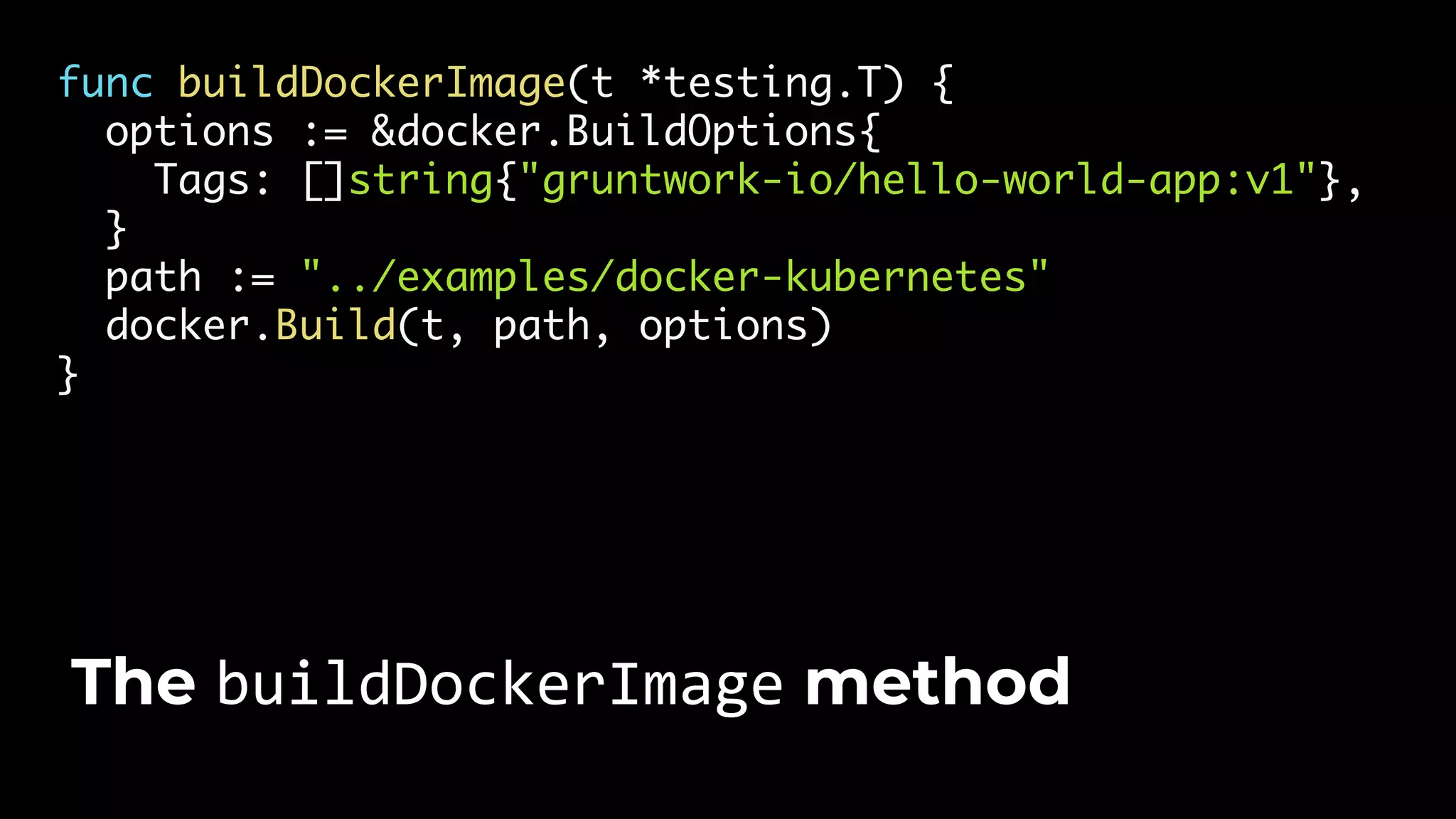 func buildDockerImage(t *testing.T) { options := &docker.BuildOptions{ Tags: []string{"gruntwork-io/hello-world-app:v1"}, } path := "../examples/docker-kubernetes" docker.Build(t, path, options) } The buildDockerImage method 