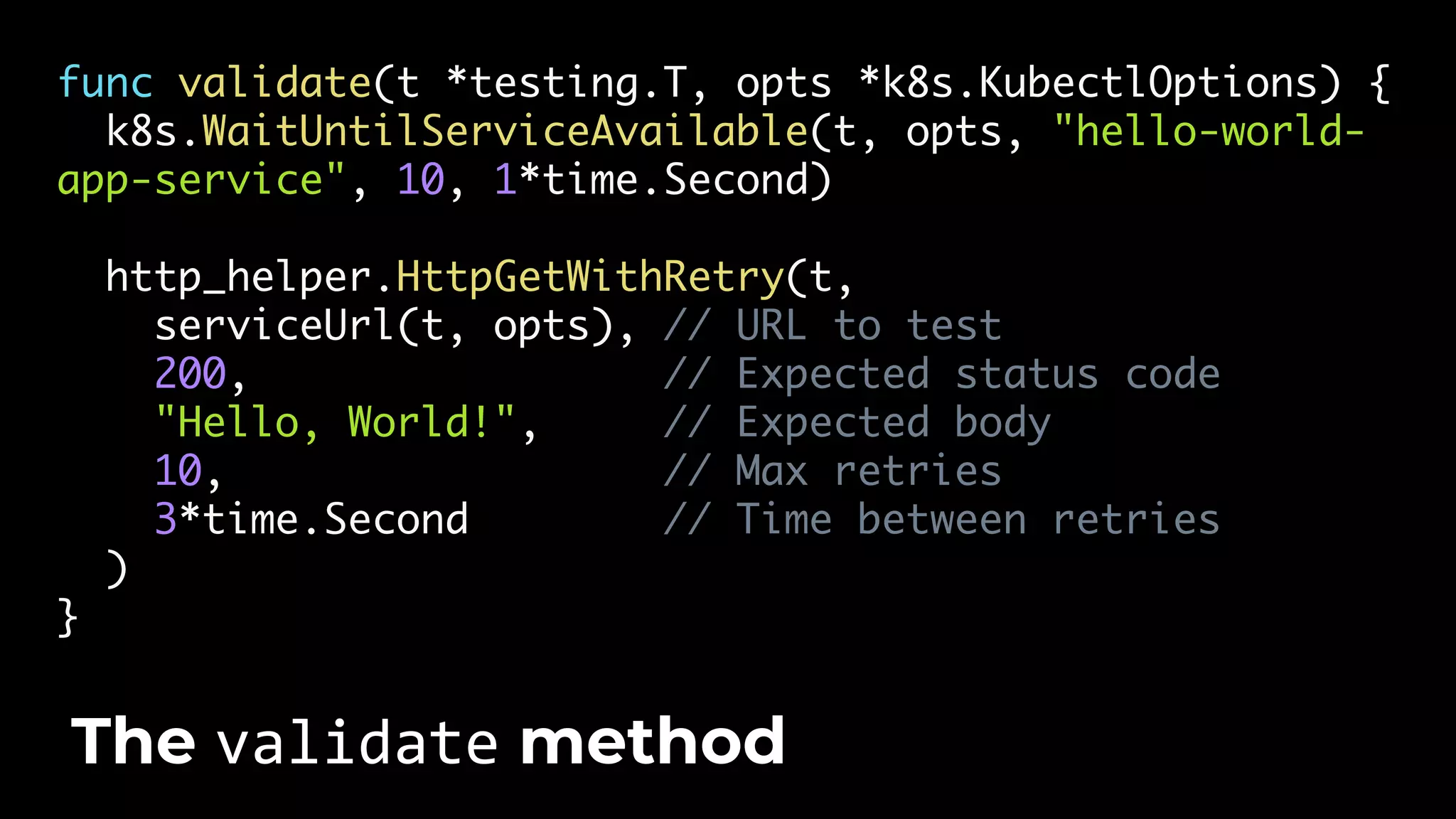 func validate(t *testing.T, opts *k8s.KubectlOptions) { k8s.WaitUntilServiceAvailable(t, opts, "hello-world- app-service", 10, 1*time.Second) http_helper.HttpGetWithRetry(t, serviceUrl(t, opts), // URL to test 200, // Expected status code "Hello, World!", // Expected body 10, // Max retries 3*time.Second // Time between retries ) } The validate method 