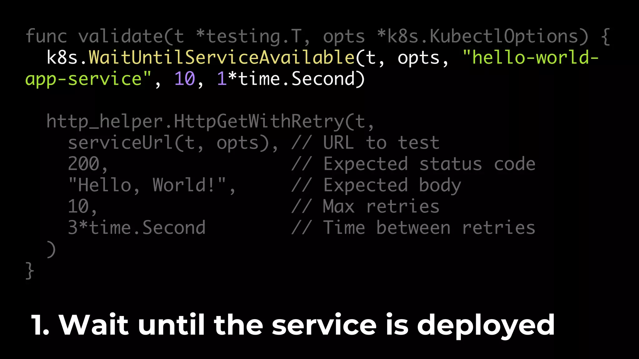 func validate(t *testing.T, opts *k8s.KubectlOptions) { k8s.WaitUntilServiceAvailable(t, opts, "hello-world- app-service", 10, 1*time.Second) http_helper.HttpGetWithRetry(t, serviceUrl(t, opts), // URL to test 200, // Expected status code "Hello, World!", // Expected body 10, // Max retries 3*time.Second // Time between retries ) } 1. Wait until the service is deployed 