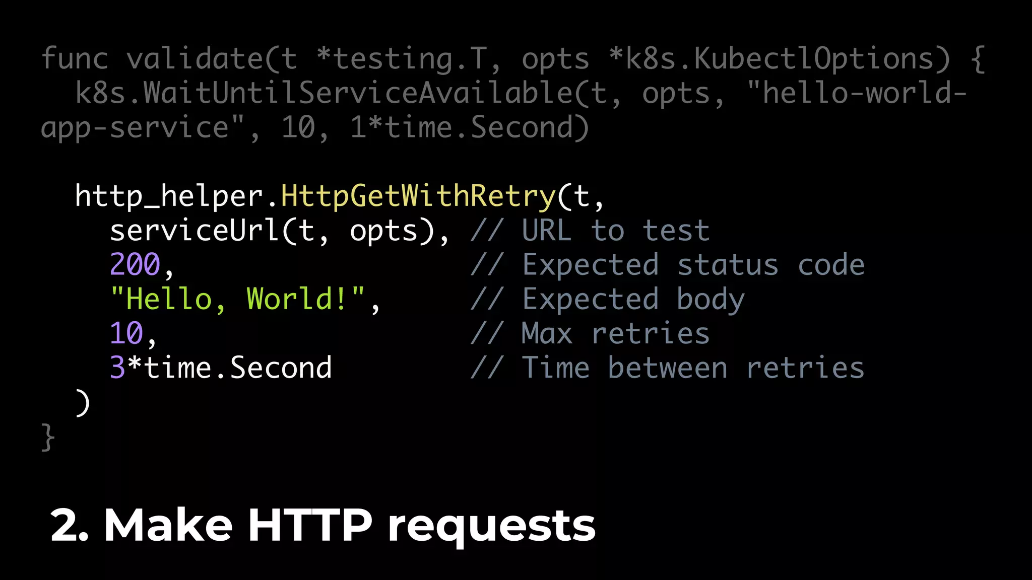 func validate(t *testing.T, opts *k8s.KubectlOptions) { k8s.WaitUntilServiceAvailable(t, opts, "hello-world- app-service", 10, 1*time.Second) http_helper.HttpGetWithRetry(t, serviceUrl(t, opts), // URL to test 200, // Expected status code "Hello, World!", // Expected body 10, // Max retries 3*time.Second // Time between retries ) } 2. Make HTTP requests 