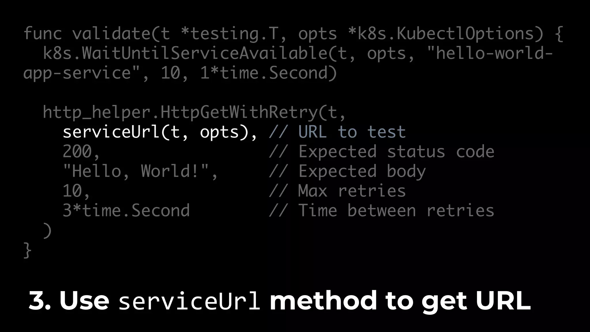 func validate(t *testing.T, opts *k8s.KubectlOptions) { k8s.WaitUntilServiceAvailable(t, opts, "hello-world- app-service", 10, 1*time.Second) http_helper.HttpGetWithRetry(t, serviceUrl(t, opts), // URL to test 200, // Expected status code "Hello, World!", // Expected body 10, // Max retries 3*time.Second // Time between retries ) } 3. Use serviceUrl method to get URL 