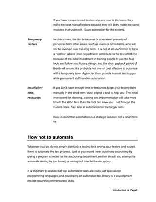 Introduction  Page 9
If you have inexperienced testers who are new to the team, they
make the best manual testers because they will likely make the same
mistakes that users will. Save automation for the experts.
Temporary
testers
In other cases, the test team may be comprised primarily of
personnel from other areas, such as users or consultants, who will
not be involved over the long term. It is not at all uncommon to have
a “testfest” where other departments contribute to the test effort. But
because of the initial investment in training people to use the test
tools and follow your library design, and the short payback period of
their brief tenure, it is probably not time or cost effective to automate
with a temporary team. Again, let them provide manual test support
while permanent staff handles automation.
Insufficient
time,
resources
If you don’t have enough time or resources to get your testing done
manually in the short term, don’t expect a tool to help you. The initial
investment for planning, training and implementation will take more
time in the short term than the tool can save you. Get through the
current crisis, then look at automation for the longer term.
Keep in mind that automation is a strategic solution, not a short term
fix.
How not to automate
Whatever you do, do not simply distribute a testing tool among your testers and expect
them to automate the test process. Just as you would never automate accounting by
giving a program compiler to the accounting department, neither should you attempt to
automate testing by just turning a testing tool over to the test group.
It is important to realize that test automation tools are really just specialized
programming languages, and developing an automated test library is a development
project requiring commensurate skills.
 