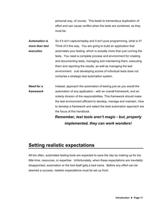 Introduction  Page 11
personal way, of course. This leads to tremendous duplication of
effort and can cause conflict when the tests are combined, as they
must be.
Automation is
more than test
execution
So if it isn’t capture/replay and it isn’t pure programming, what is it?
Think of it this way. You are going to build an application that
automates your testing, which is actually more than just running the
tests. You need a complete process and environment for creating
and documenting tests, managing and maintaining them, executing
them and reporting the results, as well as managing the test
environment. Just developing scores of individual tests does not
comprise a strategic test automation system.
Need for a
framework
Instead, approach the automation of testing just as you would the
automation of any application - with an overall framework, and an
orderly division of the responsibilities. This framework should make
the test environment efficient to develop, manage and maintain. How
to develop a framework and select the best automation approach are
the focus of this handbook.
Remember, test tools aren’t magic - but, properly
implemented, they can work wonders!
Setting realistic expectations
All too often, automated testing tools are expected to save the day by making up for too
little time, resources, or expertise. Unfortunately, when these expectations are inevitably
disappointed, automation or the tool itself gets a bad name. Before any effort can be
deemed a success, realistic expectations must be set up front.
 