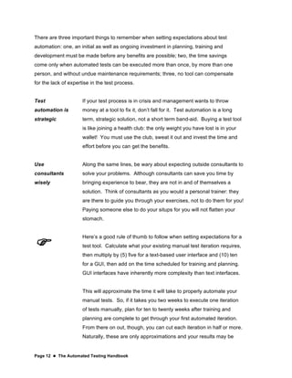 Page 12  The Automated Testing Handbook
There are three important things to remember when setting expectations about test
automation: one, an initial as well as ongoing investment in planning, training and
development must be made before any benefits are possible; two, the time savings
come only when automated tests can be executed more than once, by more than one
person, and without undue maintenance requirements; three, no tool can compensate
for the lack of expertise in the test process.
Test
automation is
strategic
If your test process is in crisis and management wants to throw
money at a tool to fix it, don’t fall for it. Test automation is a long
term, strategic solution, not a short term band-aid. Buying a test tool
is like joining a health club: the only weight you have lost is in your
wallet! You must use the club, sweat it out and invest the time and
effort before you can get the benefits.
Use
consultants
wisely
Along the same lines, be wary about expecting outside consultants to
solve your problems. Although consultants can save you time by
bringing experience to bear, they are not in and of themselves a
solution. Think of consultants as you would a personal trainer: they
are there to guide you through your exercises, not to do them for you!
Paying someone else to do your situps for you will not flatten your
stomach.

Here’s a good rule of thumb to follow when setting expectations for a
test tool. Calculate what your existing manual test iteration requires,
then multiply by (5) five for a text-based user interface and (10) ten
for a GUI, then add on the time scheduled for training and planning.
GUI interfaces have inherently more complexity than text interfaces.
This will approximate the time it will take to properly automate your
manual tests. So, if it takes you two weeks to execute one iteration
of tests manually, plan for ten to twenty weeks after training and
planning are complete to get through your first automated iteration.
From there on out, though, you can cut each iteration in half or more.
Naturally, these are only approximations and your results may be
 