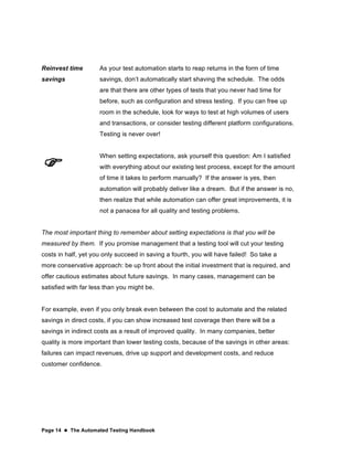 Page 14  The Automated Testing Handbook
Reinvest time
savings
As your test automation starts to reap returns in the form of time
savings, don’t automatically start shaving the schedule. The odds
are that there are other types of tests that you never had time for
before, such as configuration and stress testing. If you can free up
room in the schedule, look for ways to test at high volumes of users
and transactions, or consider testing different platform configurations.
Testing is never over!

When setting expectations, ask yourself this question: Am I satisfied
with everything about our existing test process, except for the amount
of time it takes to perform manually? If the answer is yes, then
automation will probably deliver like a dream. But if the answer is no,
then realize that while automation can offer great improvements, it is
not a panacea for all quality and testing problems.
The most important thing to remember about setting expectations is that you will be
measured by them. If you promise management that a testing tool will cut your testing
costs in half, yet you only succeed in saving a fourth, you will have failed! So take a
more conservative approach: be up front about the initial investment that is required, and
offer cautious estimates about future savings. In many cases, management can be
satisfied with far less than you might be.
For example, even if you only break even between the cost to automate and the related
savings in direct costs, if you can show increased test coverage then there will be a
savings in indirect costs as a result of improved quality. In many companies, better
quality is more important than lower testing costs, because of the savings in other areas:
failures can impact revenues, drive up support and development costs, and reduce
customer confidence.
 