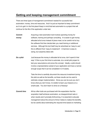 Introduction  Page 15
Getting and keeping management commitment
There are three types of management commitment needed for successful test
automation: money, time and resources. And it is just as important to keep commitment
as it is to get it in the first place! Keep in mind that test automation is a project that will
continue for the life of the application under test.
Commit
money
Acquiring a test automation tool involves spending money for
software, training and perhaps consulting. It is easier to get money
allocated all at once instead of piece meal, so be careful not to buy
the software first then decide later you need training or additional
services. Although the tool itself may be advertised as “easy to use”,
this is different from “easy to implement”. A hammer is easy to
swing, but carpentry takes skill.
Do a pilot Just because the money is allocated all at once, don’t spend it that
way! If this is your first time to automate, do a small pilot project to
test your assumptions and prove the concept. Ideally, a pilot should
involve a representative subset of your application and have a narrow
enough scope that it can be completed in 2-4 weeks.
Take the time to carefully document the resource investment during
the pilot as well as the benefits, as these results can be used to
estimate a larger implementation. Since you can be sure you don’t
know what you don’t know, it is better to learn your lessons on a
small scale. You don’t learn to drive on a freeway!
Commit time All too often tools are purchased with the expectation that the
acquisition itself achieves automation, so disappointment sets in
when results aren’t promptly forthcoming. It is essential to educate
management about the amount of time it takes to realize the benefits,
but be careful about estimating the required time based on marketing
 