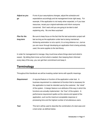 Introduction  Page 17
Adjust as you
go
If one of your assumptions changes, adjust the schedule and
expectations accordingly and let management know right away. For
example, if the application is not ready when expected, or if you lose
resources, recast your original estimates and inform everyone
concerned. Don’t wait until you are going to be late to start
explaining why. No one likes surprises!
Plan for the
long term
Be sure to keep focus on the fact that the test automation project will
last as long as the application under test is being maintained.
Achieving automation is not a sprint, it is a long distance run. Just as
you are never through developing an application that is being actively
used, the same applies to the test library.
In order for management to manage, they must know where things stand and what to
expect. By letting them know up front what is needed, then keeping them informed
every step of the way, you can get their commitment and keep it.
Terminology
Throughout this Handbook we will be investing certain terms with specific meanings.
Requirement A required feature or function of the application under test. A
business requirement is a statement of function that is necessary for
the application to meet its intended use by the customer: the “what”
of the system. A design feature is an attribute of the way in which the
functions are actually implemented: the “how” of the system. A
performance requirement spells out the volume and speed of the
application, such as the maximum acceptable response or
processing time and the highest number of simultaneous users.
Test This term will be used to describe the combination of a test case and
a test script, as defined below.
 