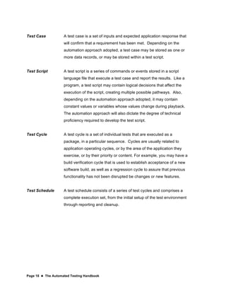 Page 18  The Automated Testing Handbook
Test Case A test case is a set of inputs and expected application response that
will confirm that a requirement has been met. Depending on the
automation approach adopted, a test case may be stored as one or
more data records, or may be stored within a test script.
Test Script A test script is a series of commands or events stored in a script
language file that execute a test case and report the results. Like a
program, a test script may contain logical decisions that affect the
execution of the script, creating multiple possible pathways. Also,
depending on the automation approach adopted, it may contain
constant values or variables whose values change during playback.
The automation approach will also dictate the degree of technical
proficiency required to develop the test script.
Test Cycle A test cycle is a set of individual tests that are executed as a
package, in a particular sequence. Cycles are usually related to
application operating cycles, or by the area of the application they
exercise, or by their priority or content. For example, you may have a
build verification cycle that is used to establish acceptance of a new
software build, as well as a regression cycle to assure that previous
functionality has not been disrupted be changes or new features.
Test Schedule A test schedule consists of a series of test cycles and comprises a
complete execution set, from the initial setup of the test environment
through reporting and cleanup.
 