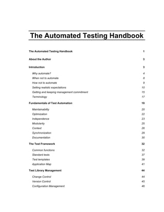 The Automated Testing Handbook
The Automated Testing Handbook 1
About the Author 3
Introduction 3
Why automate? 4
When not to automate 8
How not to automate 9
Setting realistic expectations 10
Getting and keeping management commitment 15
Terminology 17
Fundamentals of Test Automation 19
Maintainability 20
Optimization 22
Independence 23
Modularity 25
Context 26
Synchronization 29
Documentation 30
The Test Framework 32
Common functions 32
Standard tests 37
Test templates 39
Application Map 41
Test Library Management 44
Change Control 44
Version Control 45
Configuration Management 46
 