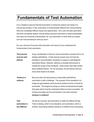 Fundamentals of Test Automation  Page 19
Fundamentals of Test Automation
It is a mistake to assume that test automation is simply the capture and replay of a
manual test process. In fact, automation is fundamentally different from manual testing:
there are completely different issues and opportunities. And, even the best automation
will never completely replace manual testing, because automation is about predictability
and users are inherently unpredictable. So, use automation to verify what you expect,
and use manual testing for what you don’t.
So, your chances of success with automation will improve if you understand the
fundamentals of test automation.
Test process
must be well-
defined
A key consideration is that you cannot automate a process that is not
already well-defined. A fully manual process may not have the
formality or documentation necessary to support a well-designed
automation library. However, defining a complete test process is
outside the scope of this handbook; entire books have been written
about software testing. For our purposes, we will assume that you
know what needs to be tested.
Testware is
software
But even when the test process is reasonably well-defined,
automation is still a challenge. The purpose of this handbook is to
bridge the gap between what should be tested and how it should be
automated. This begins by laying out certain fundamental principles
that apply which must be understood before success is possible. All
of these principles can be summarized in one basic premise:
testware is software!
Test
automation is
two different
As odd as it sounds, test automation is really two different things.
There is testing, which is one discipline, and automation, which is
another. Automating software testing is no different than automating
 