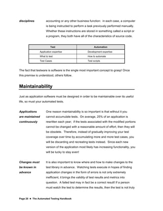 Page 20  The Automated Testing Handbook
disciplines accounting or any other business function: in each case, a computer
is being instructed to perform a task previously performed manually.
Whether these instructions are stored in something called a script or
a program, they both have all of the characteristics of source code.
Test Automation
Application expertise Development expertise
What to test How to automate
Test Cases Test scripts
The fact that testware is software is the single most important concept to grasp! Once
this premise is understood, others follow.
Maintainability
Just as application software must be designed in order to be maintainable over its useful
life, so must your automated tests.
Applications
are maintained
continuously
One reason maintainability is so important is that without it you
cannot accumulate tests. On average, 25% of an application is
rewritten each year; if the tests associated with the modified portions
cannot be changed with a reasonable amount of effort, then they will
be obsolete. Therefore, instead of gradually improving your test
coverage over time by accumulating more and more test cases, you
will be discarding and recreating tests instead. Since each new
version of the application most likely has increasing functionality, you
will be lucky to stay even!
Changes must
be known in
advance
It is also important to know where and how to make changes to the
test library in advance. Watching tests execute in hopes of finding
application changes in the form of errors is not only extremely
inefficient, it brings the validity of test results and metrics into
question. A failed test may in fact be a correct result! If a person
must watch the test to determine the results, then the test is not truly
 