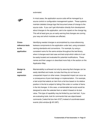 Fundamentals of Test Automation  Page 21
automated.

In most cases, the application source code will be managed by a
source control or configuration management system. These systems
maintain detailed change logs that document areas of change to the
source code. If you can’t get information directly from development
about changes to the application, ask to be copied on the change log.
This will at least give you an early warning that changes are coming
your way and which modules are affected.
Cross-
reference tests
to the
application
Identifying needed changes is accomplished by cross-referencing
testware components to the application under test, using consistent
naming standards and conventions. For example, by using a
consistent name for the same window throughout the test library,
when it changes each test case and test script which refers to it can
be easily located and evaluated for potential modifications. These
names and their usage is is described more fully in the section on the
Application Map.
Design to
avoid
regression
Maintainability is achieved not only by assuring that changes can be
easily identified and made, but also that they do not have an
unexpected impact on other areas. Unexpected impact can occur as
a consequence of poor test design or implementation. For example,
a test script that selects an item from a list box based on its relative
position in the list is subject to failing if the order or number of items
in the list changes. In this case, a maintainable test script would be
designed to enter the selected item or select it based on its text
value. This type of capability may be limited by your test tool; if you
are evaluating tools, look for commands that use object-based
commands (“select list box item XYZ”) instead of coordinate-based
events (click window @ 451,687).
 